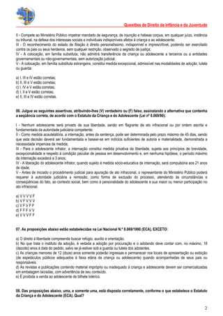 Questões de Direito da Infância e da Juventude
2
II - Compete ao Ministério Público impetrar mandado de segurança, de injunção e habeas corpus, em qualquer juízo, instância
ou tribunal, na defesa dos interesses sociais e individuais indisponíveis afetos à criança e ao adolescente;
III - O reconhecimento do estado de filiação é direito personalíssimo, indisponível e imprescritível, podendo ser exercitado
contra os pais ou seus herdeiros, sem qualquer restrição, observado o segredo de justiça;
IV - A colocação, em família substituta, não admitirá transferência da criança ou adolescente a terceiros ou a entidades
governamentais ou não-governamentais, sem autorização judicial;
V - A colocação, em família substituta estrangeira, constitui medida excepcional, admissível nas modalidades de adoção, tutela
ou guarda.
a) I, III e IV estão corretas;
b) II, III e V estão corretas;
c) I, IV e V estão corretas;
d) I, II e V estão corretas;
e) II, III e IV estão corretas.
06. Julgue as seguintes assertivas, atribuindo-lhes (V) verdadeiro ou (F) falso, assinalando a alternativa que contenha
a seqüência correta, de acordo com o Estatuto da Criança e do Adolescente (Lei nº 8.069/90):
I - Nenhum adolescente será privado de sua liberdade, senão em flagrante de ato infracional ou por ordem escrita e
fundamentada da autoridade judiciária competente;
II - Como medida acautelatória, a internação, antes da sentença, pode ser determinada pelo prazo máximo de 45 dias, sendo
que esta decisão deverá ser fundamentada e basear-se em indícios suficientes de autoria e materialidade, demonstrada a
necessidade imperiosa da medida;
III - Para o adolescente infrator, a internação constitui medida privativa da liberdade, sujeita aos princípios de brevidade,
excepcionalidade e respeito à condição peculiar de pessoa em desenvolvimento e, em nenhuma hipótese, o período máximo
de internação excederá a 3 anos;
IV - A liberação do adolescente infrator, quando sujeito à medida sócio-educativa de internação, será compulsória aos 21 anos
de idade;
V - Antes de iniciado o procedimento judicial para apuração de ato infracional, o representante do Ministério Público poderá
requerer à autoridade judiciária a remissão, como forma de exclusão do processo, atendendo às circunstâncias e
conseqüências do fato, ao contexto social, bem como à personalidade do adolescente e sua maior ou menor participação no
ato infracional.
a) V V V V F
b) V F V V V
c) V F V F F
d) F F F V V
e) V V V F F
07. As proposições abaixo estão estabelecidas na Lei Nacional N.º 8.069/1990 (ECA), EXCETO:
a) O direito à liberdade compreende buscar refúgio, auxílio e orientação.
b) No que trata o instituto da adoção, é vedada a adoção por procuração e o adotando deve contar com, no máximo, 18
(dezoito) anos à data do pedido, salvo se já estiver sob a guarda ou tutela dos adotantes.
c) As crianças menores de 12 (doze) anos somente poderão ingressas e permanecer nos locais de apresentação ou exibição
(de espetáculos públicos adequados à faixa etária da criança ou adolescente) quando acompanhadas de seus pais ou
responsáveis.
d) As revistas e publicações contendo material impróprio ou inadequado à criança e adolescente devem ser comercializadas
em embalagem lacradas, com advertência de seu conteúdo.
e) É proibida a venda ao adolescente de bilhete lotérico.
08. Das proposições abaixo, uma, e somente uma, está disposta corretamente, conforme o que estabelece o Estatuto
da Criança e do Adolescente (ECA). Qual?
 