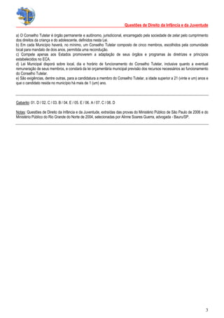 Questões de Direito da Infância e da Juventude
3
a) O Conselho Tutelar é órgão permanente e autônomo, jurisdicional, encarregado pela sociedade de zelar pelo cumprimento
dos direitos da criança e do adolescente, definidos nesta Lei.
b) Em cada Município haverá, no mínimo, um Conselho Tutelar composto de cinco membros, escolhidos pela comunidade
local para mandato de dois anos, permitida uma recondução.
c) Compete apenas aos Estados promoverem a adaptação de seus órgãos e programas às diretrizes e princípios
estabelecidos no ECA.
d) Lei Municipal disporá sobre local, dia e horário de funcionamento do Conselho Tutelar, inclusive quanto a eventual
remuneração de seus membros, e constará da lei orçamentária municipal previsão dos recursos necessários ao funcionamento
do Conselho Tutelar.
e) São exigências, dentre outras, para a candidatura a membro do Conselho Tutelar, a idade superior a 21 (vinte e um) anos e
que o candidato resida no município há mais de 1 (um) ano.
Gabarito: 01. D / 02. C / 03. B / 04. E / 05. E / 06. A / 07. C / 08. D
Notas: Questões de Direito da Infância e da Juventude, extraídas das provas do Ministério Público de São Paulo de 2006 e do
Ministério Público do Rio Grande do Norte de 2004, selecionadas por Alinne Soares Guerra, advogada - Bauru/SP.
 