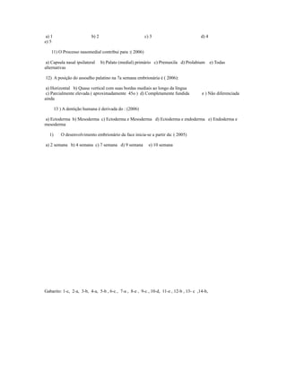 a) 1 b) 2 c) 3 d) 4
e) 5
11) O Processo nasomedial contribui para :( 2006)
a) Capsula nasal ipsilateral b) Palato (medial) primário c) Premaxila d) Prolabium e) Todas
alternativas
12) A posição do assoalho palatino na 7a semana embrionária é ( 2006):
a) Horizontal b) Quase vertical com suas bordas mediais ao longo da língua
c) Parcialmente elevada ( aproximadamente 45o ) d) Completamente fundida e ) Não diferenciada
ainda
13 ) A dentição humana é derivada do : (2006)
a) Ectoderma b) Mesoderma c) Ectoderma e Mesoderma d) Ectoderma e endoderma e) Endoderma e
mesoderma
1) O desenvolvimento embrionário da face inicia-se a partir da: ( 2005)
a) 2 semana b) 4 semana c) 7 semana d) 9 semana e) 10 semana
Gabarito: 1-c, 2-a, 3-b, 4-a, 5-b , 6-c , 7-a , 8-e , 9-c , 10-d, 11-e , 12-b , 13- c ,14-b,
 