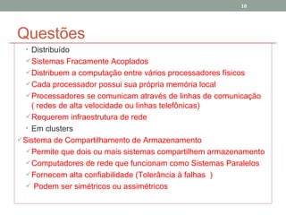 Questões Distribuído Sistemas Fracamente Acoplados  Distribuem a computação entre vários processadores físicos Cada processador possui sua própria memória local Processadores se comunicam através de linhas de comunicação ( redes de alta velocidade ou linhas telefônicas) Requerem infraestrutura de rede Em clusters Sistema de Compartilhamento de Armazenamento Permite que dois ou mais sistemas compartilhem armazenamento Computadores de rede que funcionam como Sistemas Paralelos Fornecem alta confiabilidade (Tolerância à falhas  ) Podem ser simétricos ou assimétricos 