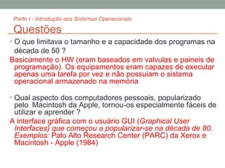 Parte I - Introdução aos Sistemas Operacionais Questões O que limitava o tamanho e a capacidade dos programas na década de 50 ? Basicamente o HW (eram baseados em valvulas e paineis de programação). Os equipamentos eram capazes de executar apenas uma tarefa por vez e não possuiam o sistema operacional armazenado na memória Qual aspecto dos computadores pessoais, popularizado pelo  Macintosh da Apple, tornou-os especialmente fáceis de utilizar e aprender ?  A interface gráfica com o usuário GUI ( Graphical User Interfaces) que começou a popularizar-se na década de 80.  Exemplos:  Palo Alto Research Center (PARC) da Xerox e Macintosh - Apple (1984) 