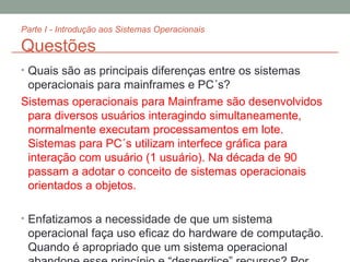 Parte I - Introdução aos Sistemas Operacionais Questões Quais são as principais diferenças entre os sistemas operacionais para mainframes e PC´s? Sistemas operacionais para Mainframe são desenvolvidos para diversos usuários interagindo simultaneamente, normalmente executam processamentos em lote. Sistemas para PC´s utilizam interfece gráfica para interação com usuário (1 usuário). Na década de 90 passam a adotar o conceito de sistemas operacionais orientados a objetos. Enfatizamos a necessidade de que um sistema operacional faça uso eficaz do hardware de computação. Quando é apropriado que um sistema operacional abandone esse princípio e “desperdice” recursos? Por que esse sistema não é realmente desperdiçador? Qual (is) o(s) benefício(s) do desenvolvimento  Open-Source  ? 