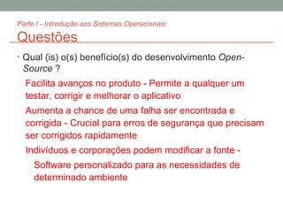 Parte I - Introdução aos Sistemas Operacionais Questões Qual (is) o(s) benefício(s) do desenvolvimento  Open-Source  ? Facilita avanços no produto - Permite a qualquer um testar, corrigir e melhorar o aplicativo Aumenta a chance de uma falha ser encontrada e corrigida - Crucial para erros de segurança que precisam ser corrigidos rapidamente Indivíduos e corporações podem modificar a fonte -  Software personalizado para as necessidades de determinado ambiente 