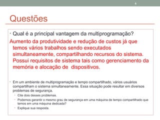 Questões Qual é a principal vantagem da multiprogramação? Aumento da produtividade e redução de custos já que temos vários trabalhos sendo executados simultaneamente, compartilhando recursos do sistema. Possui requisitos de sistema tais como gerenciamento da memória e alocação de  dispositivos. Em um ambiente de multiprogramação e tempo compartilhado, vários usuários compartilham o sistema simultaneamente. Essa situação pode resultar em diversos problemas de segurança.  Cite dois desses problemas. Podemos garantir o mesmo grau de segurança em uma máquina de tempo compartilhado que temos em uma máquina dedicada? Explique sua resposta. 