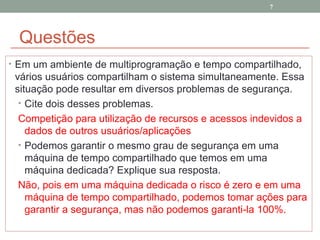 Questões Em um ambiente de multiprogramação e tempo compartilhado, vários usuários compartilham o sistema simultaneamente. Essa situação pode resultar em diversos problemas de segurança.  Cite dois desses problemas. Competição para utilização de recursos e acessos indevidos a dados de outros usuários/aplicações Podemos garantir o mesmo grau de segurança em uma máquina de tempo compartilhado que temos em uma máquina dedicada? Explique sua resposta. Não, pois em uma máquina dedicada o risco é zero e em uma máquina de tempo compartilhado, podemos tomar ações para garantir a segurança, mas não podemos garanti-la 100%. 