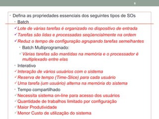 Defina as propriedades essenciais dos seguintes tipos de SOs Batch Lote de várias tarefas é organizado no dispositivo de entrada Tarefas são lidas e processadas seqüencialmente na ordem Reduz o tempo de configuração agrupando tarefas semelhantes Batch Multiprogramado: Várias tarefas são mantidas na memória e o processador é multiplexado entre elas Interativo Interação de vários usuários com o sistema Reserva de tempo (Time-Slice) para cada usuário Uma tarefa (um usuário) alterna na memória do sistema Tempo compartilhado Necessita sistema on-line para acesso dos usuários Quantidade de trabalhos limitado por configuração Maior Produtividade Menor Custo de utilização do sistema 