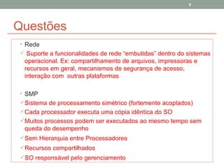Questões Rede Suporte a funcionalidades de rede “embutidas” dentro do sistemas operacional. Ex: compartilhamento de arquivos, impressoras e recursos em geral, mecanismos de segurança de acesso, interação com  outras plataformas SMP Sistema de processamento simétrico (fortemente acoplados) Cada processador executa uma cópia idêntica do SO Muitos processos podem ser executados ao mesmo tempo sem queda do desempenho Sem Hierarquia entre Processadores Recursos compartilhados SO responsável pelo gerenciamento 