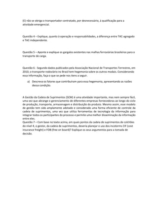 (E) não se obriga o transportador contratado, por desnecessário, à qualificação para a atividade emergencial. 
Questão 4 – Explique, quanto à operação e responsabilidades, a diferença entre TAC-agregado e TAC-independente. 
Questão 5 – Aponte e explique os gargalos existentes nas malhas ferroviárias brasileiras para o transporte de carga. 
Questão 6 - Segundo dados publicados pela Associação Nacional de Transportes Terrestres, em 2010, o transporte rodoviário no Brasil tem hegemonia sobre os outros modais. Considerando essa informação, faça o que se pede nos itens a seguir. 
a) Descreva os fatores que contribuíram para essa hegemonia, apresentando as razões dessa condição. 
A Gestão da Cadeia de Suprimentos (SCM) é uma atividade importante, mas nem sempre fácil, uma vez que abrange o gerenciamento de diferentes empresas fornecedoras ao longo do ciclo de produção, transporte, armazenagem e distribuição do produto. Mesmo assim, esse modelo de gestão tem sido amplamente adotado e considerado uma forma eficiente de controle da cadeia de suprimentos, uma vez que utiliza ferramentas de tecnologia da informação para integrar todos os participantes do processo e permite uma melhor disseminação da informação entre eles. 
Questão 7 – Com base no texto acima, em quais pontos da cadeia de suprimentos de colchões do nível 4, o gestor, da cadeia de suprimentos, deveria planejar o uso dos incoterms CIF (cost insurance freight) e FOB (free on board)? Explique os seus argumentos para a tomada de decisão. 
 