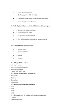 •   □    União Operária Nacional
        •   □    Confederação Geral do Trabalho

        •   □    Confederação Geral dos Trabalhadores Portugueses

        •   □    União Geral dos Trabalhadores


    9 – Na 1ª República houve muita instabilidade política por que…


        •   □    Os operários não se entendiam
        •   □    Os ministros eram maus

        •   □    Os governos caíam facilmente

        •   □    Os Presidentes da República não sabiam governar



    10 – O Golpe Militar foi chefiado por:


        •   □      Costa Gomes
        •   □    Gomes da Costa

        •   □    Salazar

        •   □    Carmona


    11 – O Golpe Militar matou:
□   Não houve mortes
□   Morreram muitos portugueses
□   Morreram 5 pessoas
□   Causou uma guerra civil
    12 – Salazar chamou à sua governação:
□   2ª República
□   Ditadura
□   Estado Novo
□   Democracia
    13 – A Constituição de Salazar foi a de:
□   1822
□   1911
□   1933
□   1976
    14 – Com o governo de Salazar as finanças portuguesas:
□   Pioraram
□   Foram desastrosas
 