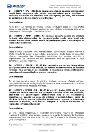 !∀#∃∀%&∋(&)∗%∀%+,∀&)−.∋/0∋1233∋4∋5)−.∀∗%−∋
6#&78∋29:∀−∋(−#&.∀)−∋0∋6#&7;∋<∀,−#:& =−.∃∋! !
!
6#&7;∋29:∀−∋(−#&.∀)−∋∋∋∋∋∋∋∋∋∋∋∋∋∋∋∋∋∋∋∋∋∋∋∋!!!∀#∃%&∋%#()∋∗+,∗−&∃+∃∀∗+.∀/&0!!!!!!!!!!!!!!!!!!!!!,!#∃!%&!
24. (CESPE / MPU - 2010) As normas de eficácia contida permanecem
inaplicáveis enquanto não advier normatividade para viabilizar o
exercício do direito ou benefício que consagram; por isso, são normas
de aplicação indireta, mediata ou diferida.
Comentários:
Nada disso! As normas de eficácia contida produzem todos os seus efeitos
desde a sua edição. Contudo, podem ter sua eficácia restringida pela lei ou
pela própria Constituição. Questão incorreta.
25. (CESPE / MPU - 2010) As normas constitucionais de eficácia
limitada são desprovidas de normatividade, razão pela qual não
surtem efeitos nem podem servir de parâmetro para a declaração de
inconstitucionalidade.
Comentários:
Essas normas possuem, sim, normatividade. Apresentam eficácia mínima e
efeito vinculante desde a sua edição, produzindo, desde logo, os seguintes
efeitos: revogação das disposições anteriores em sentido contrário e
impedimento da validade de leis posteriores que se opuserem a seus
comandos. Questão incorreta.
26. (CESPE / PM-DF - 2010) Por necessitarem de leis integrativas
para produzirem os seus efeitos, as normas constitucionais de eficácia
limitada não revogam de imediato a legislação infraconstitucional
precedente incompatível com o seu conteúdo.
Comentários:
As normas constitucionais de eficácia limitada possuem eficácia mínima,
revogando de imediato a legislação infraconstitucional precedente incompatível
com o seu conteúdo. Questão incorreta.
27. (CESPE / IPAJM –ES - 2010) O art. 5.º, inciso XIII, da CF, que
dispõe ser livre o exercício de qualquer trabalho, ofício ou profissão,
atendidas as qualificações profissionais que a lei estabelecer,
classifica-se, quanto ao grau de eficácia e aplicabilidade, como de
eficácia limitada, pois o legislador constituinte regulou os interesses
relativos à matéria, mas deixou margem à atuação limitadora do
legislador infraconstitucional.
Comentários:
De fato, nesse dispositivo, o legislador constituinte regulou os interesses
relativos à matéria, mas deixou margem à atuação limitadora do legislador
infraconstitucional. Por isso, o art. 5º, XIII, da CF, é norma de eficácia contida.
Questão incorreta.
00000000000
00000000000 - DEMO
 