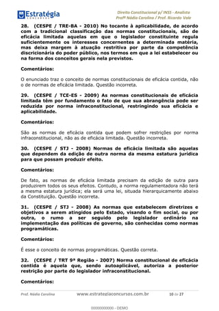 !∀#∃∀%&∋(&)∗%∀%+,∀&)−.∋/0∋1233∋4∋5)−.∀∗%−∋
6#&78∋29:∀−∋(−#&.∀)−∋0∋6#&7;∋<∀,−#:& =−.∃∋! !
!
6#&7;∋29:∀−∋(−#&.∀)−∋∋∋∋∋∋∋∋∋∋∋∋∋∋∋∋∋∋∋∋∋∋∋∋!!!∀#∃%&∋%#()∋∗+,∗−&∃+∃∀∗+.∀/&0!!!!!!!!!!!!!!!!!!!!!∀−!#∃!%&!
28. (CESPE / TRE-BA - 2010) No tocante à aplicabilidade, de acordo
com a tradicional classificação das normas constitucionais, são de
eficácia limitada aquelas em que o legislador constituinte regula
suficientemente os interesses concernentes a determinada matéria,
mas deixa margem à atuação restritiva por parte da competência
discricionária do poder público, nos termos em que a lei estabelecer ou
na forma dos conceitos gerais nela previstos.
Comentários:
O enunciado traz o conceito de normas constitucionais de eficácia contida, não
o de normas de eficácia limitada. Questão incorreta.
29. (CESPE / TCE-ES - 2009) As normas constitucionais de eficácia
limitada têm por fundamento o fato de que sua abrangência pode ser
reduzida por norma infraconstitucional, restringindo sua eficácia e
aplicabilidade.
Comentários:
São as normas de eficácia contida que podem sofrer restrições por norma
infraconstitucional, não as de eficácia limitada. Questão incorreta.
30. (CESPE / STJ - 2008) Normas de eficácia limitada são aquelas
que dependem da edição de outra norma da mesma estatura jurídica
para que possam produzir efeito.
Comentários:
De fato, as normas de eficácia limitada precisam da edição de outra para
produzirem todos os seus efeitos. Contudo, a norma regulamentadora não terá
a mesma estatura jurídica; ela será uma lei, situada hierarquicamente abaixo
da Constituição. Questão incorreta.
31. (CESPE / STJ - 2008) As normas que estabelecem diretrizes e
objetivos a serem atingidos pelo Estado, visando o fim social, ou por
outra, o rumo a ser seguido pelo legislador ordinário na
implementação das políticas de governo, são conhecidas como normas
programáticas.
Comentários:
É esse o conceito de normas programáticas. Questão correta.
32. (CESPE / TRT 9ª Região - 2007) Norma constitucional de eficácia
contida é aquela que, sendo autoaplicável, autoriza a posterior
restrição por parte do legislador infraconstitucional.
Comentários:
00000000000
00000000000 - DEMO
 