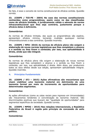 !∀#∃∀%&∋(&)∗%∀%+,∀&)−.∋/0∋1233∋4∋5)−.∀∗%−∋
6#&78∋29:∀−∋(−#&.∀)−∋0∋6#&7;∋<∀,−#:& =−.∃∋! !
!
6#&7;∋29:∀−∋(−#&.∀)−∋∋∋∋∋∋∋∋∋∋∋∋∋∋∋∋∋∋∋∋∋∋∋∋!!!∀#∃%&∋%#()∋∗+,∗−&∃+∃∀∗+.∀/&0!!!!!!!!!!!!!!!!!!!!!∀∀!#∃!%&!
De fato, é esse o conceito de norma constitucional de eficácia contida. Questão
correta.
33. (CESPE / TCE-PE - 2004) No caso das normas constitucionais
conhecidas como programáticas, assim como no das classificadas
como de eficácia limitada, é juridicamente válido o advento de norma
infraconstitucional que lhes seja contrária, justamente porque a
eficácia delas é deficiente.
Comentários:
As normas de eficácia limitada, das quais as programáticas são espécie,
apresentam eficácia mínima, tornando inválidas quaisquer normas
infraconstitucionais a elas contrárias. Questão incorreta.
34. (CESPE / MPU- 2010) As normas de eficácia plena não exigem a
elaboração de novas normas legislativas que lhes completem o alcance
e o sentido ou lhes fixem o conteúdo; por isso, sua aplicabilidade é
direta, ainda que não integral.
Comentários:
As normas de eficácia plena não exigem a elaboração de novas normas
legislativas que lhes completem o alcance e o sentido ou lhes fixem o
conteúdo; por isso, sua aplicabilidade é direta. Além disso, por produzirem
todos os seus efeitos desde sua edição, apresentam aplicabilidade integral.
Questão incorreta.
4. Princípios Fundamentais
35. (CESPE / STJ – 2015) Ações afirmativas são mecanismos que
visam viabilizar uma isonomia material em detrimento de uma
isonomia formal por meio do incremento de oportunidades para
determinados segmentos.
Comentários:
As ações afirmativas (como as cotas raciais para ingresso em Universidades)
são mecanismos tendentes à concretização da isonomia material. São
discriminações positivas que buscam dar “igualdade de oportunidades” para
segmentos específicos da sociedade. Questão correta.
36. (CESPE / MPOG – 2015) Nas relações internacionais, a República
Federativa do Brasil é regida pelo princípio da concessão de asilo
político.
Comentários:
00000000000
00000000000 - DEMO
 