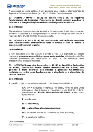 !∀#∃∀%&∋(&)∗%∀%+,∀&)−.∋/0∋1233∋4∋5)−.∀∗%−∋
6#&78∋29:∀−∋(−#&.∀)−∋0∋6#&7;∋<∀,−#:& =−.∃∋! !
!
6#&7;∋29:∀−∋(−#&.∀)−∋∋∋∋∋∋∋∋∋∋∋∋∋∋∋∋∋∋∋∋∋∋∋∋!!!∀#∃%&∋%#()∋∗+,∗−&∃+∃∀∗+.∀/&0!!!!!!!!!!!!!!!!!!!!!∀%!#∃!%&!
A concessão de asilo político é um princípio das relações internacionais da
República Federativa do Brasil (art. 4º, X, CF/88). Questão correta.
37. (CESPE / MPOG – 2015) De acordo com a CF, os objetivos
fundamentais da República Federativa do Brasil incluem erradicar a
pobreza e a marginalização e reduzir as desigualdades sociais.
Comentários:
São objetivos fundamentais da República Federativa do Brasil, dentre outros,
erradicar a pobreza e a marginalização e reduzir as desigualdades sociais e
regionais (art. 3º, III, CF/88). Questão correta.
38. (CESPE / TJ DF – 2014) Lei que trata da realização de pesquisas
com células-tronco embrionárias viola o direito à vida e, assim, a
ordem constitucional vigente.
Comentários:
O STF considera que não ofende o direito à vida e a dignidade da pessoa
humana a pesquisa com células-tronco embrionárias obtidas de embriões
humanos produzidos por fertilização “in vitro” e não utilizados neste
procedimento. Questão incorreta.
39. (CESPE/Câmara dos Deputados – 2014) A República Federativa
do Brasil, constituída como Estado democrático de direito, visa
garantir o pleno exercício dos direitos e garantias fundamentais,
incluindo-se, entre seus fundamentos, a cidadania e a dignidade da
pessoa humana.
Comentários:
A questão cobra o conhecimento do art. 1º da Constituição Federal:
Art. 1º A República Federativa do Brasil, formada pela união
indissolúvel dos Estados e Municípios e do Distrito Federal,
constitui-se em Estado Democrático de Direito e tem como
fundamentos:
I - a soberania;
II - a cidadania;
III - a dignidade da pessoa humana;
IV - os valores sociais do trabalho e da livre iniciativa;
V - o pluralismo político.
Questão correta.
00000000000
00000000000 - DEMO
 