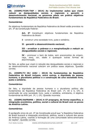 !∀#∃∀%&∋(&)∗%∀%+,∀&)−.∋/0∋1233∋4∋5)−.∀∗%−∋
6#&78∋29:∀−∋(−#&.∀)−∋0∋6#&7;∋<∀,−#:& =−.∃∋! !
!
6#&7;∋29:∀−∋(−#&.∀)−∋∋∋∋∋∋∋∋∋∋∋∋∋∋∋∋∋∋∋∋∋∋∋∋!!!∀#∃%&∋%#()∋∗+,∗−&∃+∃∀∗+.∀/&0!!!!!!!!!!!!!!!!!!!!!∀∋!#∃!%&!
40. (CESPE/TCDF/TAP – 2014) Ao implementar ações que visem
reduzir as desigualdades sociais e regionais e garantir o
desenvolvimento nacional, os governos põem em prática objetivos
fundamentais da República Federativa do Brasil.
Comentários:
Os objetivos fundamentais da República Federativa do Brasil estão previstos no
art. 3º da Constituição Federal:
Art. 3º Constituem objetivos fundamentais da República
Federativa do Brasil:
I - construir uma sociedade livre, justa e solidária;
II - garantir o desenvolvimento nacional;
III - erradicar a pobreza e a marginalização e reduzir as
desigualdades sociais e regionais;
IV - promover o bem de todos, sem preconceitos de origem,
raça, sexo, cor, idade e quaisquer outras formas de
discriminação.
De fato, as ações que visam à redução das desigualdades sociais e regionais e
ao desenvolvimento nacional colocam em prática esses objetivos. Questão
correta.
41. (CESPE/TJ CE/ AJAJ – 2014) Os fundamentos da República
Federativa do Brasil incluem, entre outros, a dignidade da pessoa
humana, o pluralismo político e a construção de uma sociedade livre,
justa e solidária.
Comentários:
De fato, a dignidade da pessoa humana e o pluralismo político são
fundamentos da República Federativa do Brasil (art. 1º, III e V, CF). A
construção de uma sociedade livre, justa e solidária, entretanto, é objetivo
fundamental da RFB (art. 3º, I, CF). Questão incorreta.
42. (CESPE/SUFRAMA – 2014) A CF propugna, de forma específica, a
integração econômica, política, social e cultural do Brasil com os povos
da América Latina.
Comentários:
O parágrafo único do art. 4º da Constituição prevê que “a República Federativa
do Brasil buscará a integração econômica, política, social e cultural dos povos
da América Latina, visando à formação de uma comunidade latino-americana
de nações”. Questão correta.
00000000000
00000000000 - DEMO
 