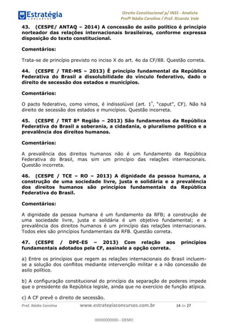 !∀#∃∀%&∋(&)∗%∀%+,∀&)−.∋/0∋1233∋4∋5)−.∀∗%−∋
6#&78∋29:∀−∋(−#&.∀)−∋0∋6#&7;∋<∀,−#:& =−.∃∋! !
!
6#&7;∋29:∀−∋(−#&.∀)−∋∋∋∋∋∋∋∋∋∋∋∋∋∋∋∋∋∋∋∋∋∋∋∋!!!∀#∃%&∋%#()∋∗+,∗−&∃+∃∀∗+.∀/&0!!!!!!!!!!!!!!!!!!!!!∀(!#∃!%&!
43. (CESPE/ ANTAQ – 2014) A concessão de asilo político é princípio
norteador das relações internacionais brasileiras, conforme expressa
disposição do texto constitucional.
Comentários:
Trata-se de princípio previsto no inciso X do art. 4o da CF/88. Questão correta.
44. (CESPE / TRE-MS – 2013) É princípio fundamental da República
Federativa do Brasil a dissolubilidade do vínculo federativo, dado o
direito de secessão dos estados e municípios.
Comentários:
O pacto federativo, como vimos, é indissolúvel (art. 1º
, “caput”, CF). Não há
direito de secessão dos estados e municípios. Questão incorreta.
45. (CESPE / TRT 8ª Região – 2013) São fundamentos da República
Federativa do Brasil a soberania, a cidadania, o pluralismo político e a
prevalência dos direitos humanos.
Comentários:
A prevalência dos direitos humanos não é um fundamento da República
Federativa do Brasil, mas sim um princípio das relações internacionais.
Questão incorreta.
46. (CESPE / TCE – RO – 2013) A dignidade da pessoa humana, a
construção de uma sociedade livre, justa e solidária e a prevalência
dos direitos humanos são princípios fundamentais da República
Federativa do Brasil.
Comentários:
A dignidade da pessoa humana é um fundamento da RFB; a construção de
uma sociedade livre, justa e solidária é um objetivo fundamental; e a
prevalência dos direitos humanos é um princípio das relações internacionais.
Todos eles são princípios fundamentais da RFB. Questão correta.
47. (CESPE / DPE-ES – 2013) Com relação aos princípios
fundamentais adotados pela CF, assinale a opção correta.
a) Entre os princípios que regem as relações internacionais do Brasil incluem-
se a solução dos conflitos mediante intervenção militar e a não concessão de
asilo político.
b) A configuração constitucional do princípio da separação de poderes impede
que o presidente da República legisle, ainda que no exercício de função atípica.
c) A CF prevê o direito de secessão.
00000000000
00000000000 - DEMO
 
