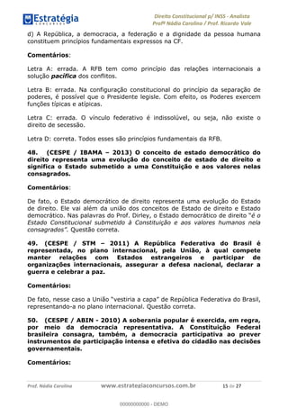 !∀#∃∀%&∋(&)∗%∀%+,∀&)−.∋/0∋1233∋4∋5)−.∀∗%−∋
6#&78∋29:∀−∋(−#&.∀)−∋0∋6#&7;∋<∀,−#:& =−.∃∋! !
!
6#&7;∋29:∀−∋(−#&.∀)−∋∋∋∋∋∋∋∋∋∋∋∋∋∋∋∋∋∋∋∋∋∋∋∋!!!∀#∃%&∋%#()∋∗+,∗−&∃+∃∀∗+.∀/&0!!!!!!!!!!!!!!!!!!!!!∀)!#∃!%&!
d) A República, a democracia, a federação e a dignidade da pessoa humana
constituem princípios fundamentais expressos na CF.
Comentários:
Letra A: errada. A RFB tem como princípio das relações internacionais a
solução pacífica dos conflitos.
Letra B: errada. Na configuração constitucional do princípio da separação de
poderes, é possível que o Presidente legisle. Com efeito, os Poderes exercem
funções típicas e atípicas.
Letra C: errada. O vínculo federativo é indissolúvel, ou seja, não existe o
direito de secessão.
Letra D: correta. Todos esses são princípios fundamentais da RFB.
48. (CESPE / IBAMA – 2013) O conceito de estado democrático do
direito representa uma evolução do conceito de estado de direito e
significa o Estado submetido a uma Constituição e aos valores nelas
consagrados.
Comentários:
De fato, o Estado democrático de direito representa uma evolução do Estado
de direito. Ele vai além da união dos conceitos de Estado de direito e Estado
democrático. Nas palavras do Prof. Dirley, o Estado democrático de direito “é o
Estado Constitucional submetido à Constituição e aos valores humanos nela
consagrados”. Questão correta.
49. (CESPE / STM – 2011) A República Federativa do Brasil é
representada, no plano internacional, pela União, à qual compete
manter relações com Estados estrangeiros e participar de
organizações internacionais, assegurar a defesa nacional, declarar a
guerra e celebrar a paz.
Comentários:
De fato, nesse caso a União “vestiria a capa” de República Federativa do Brasil,
representando-a no plano internacional. Questão correta.
50. (CESPE / ABIN - 2010) A soberania popular é exercida, em regra,
por meio da democracia representativa. A Constituição Federal
brasileira consagra, também, a democracia participativa ao prever
instrumentos de participação intensa e efetiva do cidadão nas decisões
governamentais.
Comentários:
00000000000
00000000000 - DEMO
 