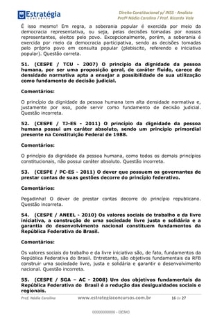 !∀#∃∀%&∋(&)∗%∀%+,∀&)−.∋/0∋1233∋4∋5)−.∀∗%−∋
6#&78∋29:∀−∋(−#&.∀)−∋0∋6#&7;∋<∀,−#:& =−.∃∋! !
!
6#&7;∋29:∀−∋(−#&.∀)−∋∋∋∋∋∋∋∋∋∋∋∋∋∋∋∋∋∋∋∋∋∋∋∋!!!∀#∃%&∋%#()∋∗+,∗−&∃+∃∀∗+.∀/&0!!!!!!!!!!!!!!!!!!!!!∀∗!#∃!%&!
É isso mesmo! Em regra, a soberania popular é exercida por meio da
democracia representativa, ou seja, pelas decisões tomadas por nossos
representantes, eleitos pelo povo. Excepcionalmente, porém, a soberania é
exercida por meio da democracia participativa, sendo as decisões tomadas
pelo próprio povo em consulta popular (plebiscito, referendo e iniciativa
popular). Questão correta.
51. (CESPE / TCU - 2007) O princípio da dignidade da pessoa
humana, por ser uma proposição geral, de caráter fluido, carece de
densidade normativa apta a ensejar a possibilidade de sua utilização
como fundamento de decisão judicial.
Comentários:
O princípio da dignidade da pessoa humana tem alta densidade normativa e,
justamente por isso, pode servir como fundamento de decisão judicial.
Questão incorreta.
52. (CESPE / TJ-ES - 2011) O princípio da dignidade da pessoa
humana possui um caráter absoluto, sendo um princípio primordial
presente na Constituição Federal de 1988.
Comentários:
O princípio da dignidade da pessoa humana, como todos os demais princípios
constitucionais, não possui caráter absoluto. Questão incorreta.
53. (CESPE / PC-ES - 2011) O dever que possuem os governantes de
prestar contas de suas gestões decorre do princípio federativo.
Comentários:
Pegadinha! O dever de prestar contas decorre do princípio republicano.
Questão incorreta.
54. (CESPE / ANEEL - 2010) Os valores sociais do trabalho e da livre
iniciativa, a construção de uma sociedade livre justa e solidária e a
garantia do desenvolvimento nacional constituem fundamentos da
República Federativa do Brasil.
Comentários:
Os valores sociais do trabalho e da livre iniciativa são, de fato, fundamentos da
República Federativa do Brasil. Entretanto, são objetivos fundamentais da RFB
construir uma sociedade livre, justa e solidária e garantir o desenvolvimento
nacional. Questão incorreta.
55. (CESPE / SGA – AC - 2008) Um dos objetivos fundamentais da
República Federativa do Brasil é a redução das desigualdades sociais e
regionais.
00000000000
00000000000 - DEMO
 