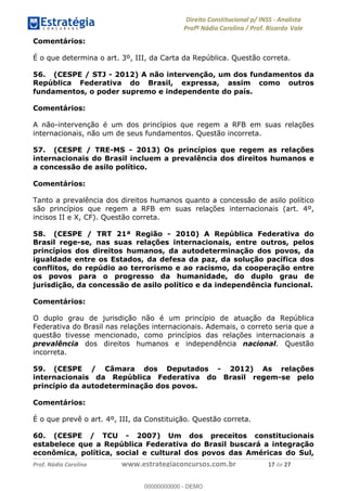 !∀#∃∀%&∋(&)∗%∀%+,∀&)−.∋/0∋1233∋4∋5)−.∀∗%−∋
6#&78∋29:∀−∋(−#&.∀)−∋0∋6#&7;∋<∀,−#:& =−.∃∋! !
!
6#&7;∋29:∀−∋(−#&.∀)−∋∋∋∋∋∋∋∋∋∋∋∋∋∋∋∋∋∋∋∋∋∋∋∋!!!∀#∃%&∋%#()∋∗+,∗−&∃+∃∀∗+.∀/&0!!!!!!!!!!!!!!!!!!!!!∀&!#∃!%&!
Comentários:
É o que determina o art. 3º, III, da Carta da República. Questão correta.
56. (CESPE / STJ - 2012) A não intervenção, um dos fundamentos da
República Federativa do Brasil, expressa, assim como outros
fundamentos, o poder supremo e independente do país.
Comentários:
A não-intervenção é um dos princípios que regem a RFB em suas relações
internacionais, não um de seus fundamentos. Questão incorreta.
57. (CESPE / TRE-MS - 2013) Os princípios que regem as relações
internacionais do Brasil incluem a prevalência dos direitos humanos e
a concessão de asilo político.
Comentários:
Tanto a prevalência dos direitos humanos quanto a concessão de asilo político
são princípios que regem a RFB em suas relações internacionais (art. 4º,
incisos II e X, CF). Questão correta.
58. (CESPE / TRT 21ª Região - 2010) A República Federativa do
Brasil rege-se, nas suas relações internacionais, entre outros, pelos
princípios dos direitos humanos, da autodeterminação dos povos, da
igualdade entre os Estados, da defesa da paz, da solução pacífica dos
conflitos, do repúdio ao terrorismo e ao racismo, da cooperação entre
os povos para o progresso da humanidade, do duplo grau de
jurisdição, da concessão de asilo político e da independência funcional.
Comentários:
O duplo grau de jurisdição não é um princípio de atuação da República
Federativa do Brasil nas relações internacionais. Ademais, o correto seria que a
questão tivesse mencionado, como princípios das relações internacionais a
prevalência dos direitos humanos e independência nacional. Questão
incorreta.
59. (CESPE / Câmara dos Deputados - 2012) As relações
internacionais da República Federativa do Brasil regem-se pelo
princípio da autodeterminação dos povos.
Comentários:
É o que prevê o art. 4º, III, da Constituição. Questão correta.
60. (CESPE / TCU - 2007) Um dos preceitos constitucionais
estabelece que a República Federativa do Brasil buscará a integração
econômica, política, social e cultural dos povos das Américas do Sul,
00000000000
00000000000 - DEMO
 