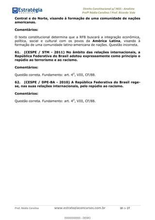 !∀#∃∀%&∋(&)∗%∀%+,∀&)−.∋/0∋1233∋4∋5)−.∀∗%−∋
6#&78∋29:∀−∋(−#&.∀)−∋0∋6#&7;∋<∀,−#:& =−.∃∋! !
!
6#&7;∋29:∀−∋(−#&.∀)−∋∋∋∋∋∋∋∋∋∋∋∋∋∋∋∋∋∋∋∋∋∋∋∋!!!∀#∃%&∋%#()∋∗+,∗−&∃+∃∀∗+.∀/&0!!!!!!!!!!!!!!!!!!!!!∀+!#∃!%&!
Central e do Norte, visando à formação de uma comunidade de nações
americanas.
Comentários:
O texto constitucional determina que a RFB buscará a integração econômica,
política, social e cultural com os povos da América Latina, visando à
formação de uma comunidade latino-americana de nações. Questão incorreta.
61. (CESPE / STM - 2011) No âmbito das relações internacionais, a
República Federativa do Brasil adotou expressamente como princípio o
repúdio ao terrorismo e ao racismo.
Comentários:
Questão correta. Fundamento: art. 4O
, VIII, CF/88.
62. (CESPE / DPE-BA - 2010) A República Federativa do Brasil rege-
se, nas suas relações internacionais, pelo repúdio ao racismo.
Comentários:
Questão correta. Fundamento: art. 4O
, VIII, CF/88.
00000000000
00000000000 - DEMO
 