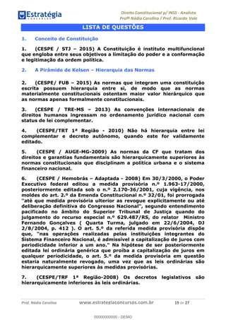 !∀#∃∀%&∋(&)∗%∀%+,∀&)−.∋/0∋1233∋4∋5)−.∀∗%−∋
6#&78∋29:∀−∋(−#&.∀)−∋0∋6#&7;∋<∀,−#:& =−.∃∋! !
!
6#&7;∋29:∀−∋(−#&.∀)−∋∋∋∋∋∋∋∋∋∋∋∋∋∋∋∋∋∋∋∋∋∋∋∋!!!∀#∃%&∋%#()∋∗+,∗−&∃+∃∀∗+.∀/&0!!!!!!!!!!!!!!!!!!!!!∀,!#∃!%&!
LISTA DE QUESTÕES
1. Conceito de Constituição
1. (CESPE / STJ – 2015) A Constituição é instituto multifuncional
que engloba entre seus objetivos a limitação do poder e a conformação
e legitimação da ordem política.
2. A Pirâmide de Kelsen – Hierarquia das Normas
2. (CESPE/ FUB – 2015) As normas que integram uma constituição
escrita possuem hierarquia entre si, de modo que as normas
materialmente constitucionais ostentam maior valor hierárquico que
as normas apenas formalmente constitucionais.
3. (CESPE / TRE-MS – 2013) As convenções internacionais de
direitos humanos ingressam no ordenamento jurídico nacional com
status de lei complementar.
4. (CESPE/TRT 1ª Região - 2010) Não há hierarquia entre lei
complementar e decreto autônomo, quando este for validamente
editado.
5. (CESPE / AUGE-MG-2009) As normas da CF que tratam dos
direitos e garantias fundamentais são hierarquicamente superiores às
normas constitucionais que disciplinam a política urbana e o sistema
financeiro nacional.
6. (CESPE / Hemobrás – Adaptada - 2008) Em 30/3/2000, o Poder
Executivo federal editou a medida provisória n.º 1.963-17/2000,
posteriormente editada sob o n.º 2.170-36/2001, cuja vigência, nos
moldes do art. 2.º da Emenda Constitucional n.º 32/01, foi prorrogada
"até que medida provisória ulterior as revogue explicitamente ou até
deliberação definitiva do Congresso Nacional", segundo entendimento
pacificado no âmbito do Superior Tribunal de Justiça quando do
julgamento do recurso especial n.º 629.487/RS, do relator Ministro
Fernando Gonçalves ( Quarta Turma, julgado em 22/6/2004, DJ
2/8/2004, p. 412 ). O art. 5.º da referida medida provisória dispõe
que, "nas operações realizadas pelas instituições integrantes do
Sistema Financeiro Nacional, é admissível a capitalização de juros com
periodicidade inferior a um ano." Na hipótese de ser posteriormente
editada lei ordinária genérica que proíba a capitalização de juros em
qualquer periodicidade, o art. 5.º da medida provisória em questão
estaria naturalmente revogado, uma vez que as leis ordinárias são
hierarquicamente superiores às medidas provisórias.
7. (CESPE/TRF 1ª Região-2008) Os decretos legislativos são
hierarquicamente inferiores às leis ordinárias.
00000000000
00000000000 - DEMO
 