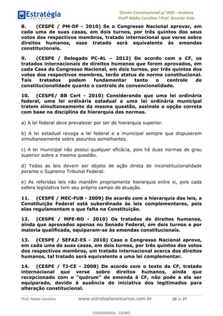!∀#∃∀%&∋(&)∗%∀%+,∀&)−.∋/0∋1233∋4∋5)−.∀∗%−∋
6#&78∋29:∀−∋(−#&.∀)−∋0∋6#&7;∋<∀,−#:& =−.∃∋! !
!
6#&7;∋29:∀−∋(−#&.∀)−∋∋∋∋∋∋∋∋∋∋∋∋∋∋∋∋∋∋∋∋∋∋∋∋!!!∀#∃%&∋%#()∋∗+,∗−&∃+∃∀∗+.∀/&0!!!!!!!!!!!!!!!!!!!!!%−!#∃!%&!
8. (CESPE / PM-DF - 2010) Se o Congresso Nacional aprovar, em
cada uma de suas casas, em dois turnos, por três quintos dos seus
votos dos respectivos membros, tratado internacional que verse sobre
direitos humanos, esse tratado será equivalente às emendas
constitucionais.
9. (CESPE / Delegado PC-AL – 2012) De acordo com a CF, os
tratados internacionais de direitos humanos que forem aprovados, em
cada Casa do Congresso Nacional, em dois turnos, por três quintos dos
votos dos respectivos membros, terão status de norma constitucional.
Tais tratados podem fundamentar tanto o controle de
constitucionalidade quanto o controle de convencionalidade.
10. (CESPE/ BB Cert - 2010) Considerando que uma lei ordinária
federal, uma lei ordinária estadual e uma lei ordinária municipal
tratem simultaneamente da mesma questão, assinale a opção correta
com base na disciplina da hierarquia das normas.
a) A lei federal deve prevalecer por ser de hierarquia superior.
b) A lei estadual revoga a lei federal e a municipal sempre que dispuserem
simultaneamente sobre assuntos semelhantes.
c) A lei municipal não possui qualquer eficácia, pois há duas normas de grau
superior sobre a mesma questão.
d) Todas as leis devem ser objeto de ação direta de inconstitucionalidade
perante o Supremo Tribunal Federal.
e) As referidas leis não mantêm propriamente hierarquia entre si, pois cada
esfera legislativa tem seu próprio campo de atuação.
11. (CESPE / MEC-FUB - 2009) De acordo com a hierarquia das leis, a
Constituição Federal está subordinada às leis complementares, pois
elas regulamentam o que falta na Constituição.
12. (CESPE / MPE-RO - 2010) Os tratados de direitos humanos,
ainda que aprovados apenas no Senado Federal, em dois turnos e por
maioria qualificada, equiparam-se às emendas constitucionais.
13. (CESPE / SEFAZ-ES - 2010) Caso o Congresso Nacional aprove,
em cada uma de suas casas, em dois turnos, por três quintos dos votos
dos respectivos membros, um tratado internacional acerca dos direitos
humanos, tal tratado será equivalente a uma lei complementar.
14. (CESPE / TJ-CE - 2008) De acordo com o texto da CF, tratado
internacional que verse sobre direitos humanos, ainda que
recepcionado com o “quórum” de emenda à CF, não pode a ela ser
equiparado, devido à ausência de iniciativa dos legitimados para
alteração constitucional.
00000000000
00000000000 - DEMO
 