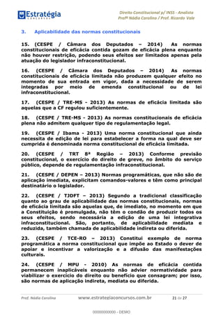 !∀#∃∀%&∋(&)∗%∀%+,∀&)−.∋/0∋1233∋4∋5)−.∀∗%−∋
6#&78∋29:∀−∋(−#&.∀)−∋0∋6#&7;∋<∀,−#:& =−.∃∋! !
!
6#&7;∋29:∀−∋(−#&.∀)−∋∋∋∋∋∋∋∋∋∋∋∋∋∋∋∋∋∋∋∋∋∋∋∋!!!∀#∃%&∋%#()∋∗+,∗−&∃+∃∀∗+.∀/&0!!!!!!!!!!!!!!!!!!!!!%∀!#∃!%&!
3. Aplicabilidade das normas constitucionais
15. (CESPE / Câmara dos Deputados – 2014) As normas
constitucionais de eficácia contida gozam de eficácia plena enquanto
não houver restrição, podendo seus efeitos ser limitados apenas pela
atuação do legislador infraconstitucional.
16. (CESPE / Câmara dos Deputados – 2014) As normas
constitucionais de eficácia limitada não produzem qualquer efeito no
momento de sua entrada em vigor, dada a necessidade de serem
integradas por meio de emenda constitucional ou de lei
infraconstitucional.
17. (CESPE / TRE-MS - 2013) As normas de eficácia limitada são
aquelas que a CF regulou suficientemente.
18. (CESPE / TRE-MS - 2013) As normas constitucionais de eficácia
plena não admitem qualquer tipo de regulamentação legal.
19. (CESPE / Ibama - 2013) Uma norma constitucional que ainda
necessita de edição de lei para estabelecer a forma na qual deve ser
cumprida é denominada norma constitucional de eficácia limitada.
20. (CESPE / TRT 8ª Região – 2013) Conforme previsão
constitucional, o exercício do direito de greve, no âmbito do serviço
público, depende de regulamentação infraconstitucional.
21. (CESPE / DEPEN – 2013) Normas programáticas, que não são de
aplicação imediata, explicitam comandos-valores e têm como principal
destinatário o legislador.
22. (CESPE / TJDFT – 2013) Segundo a tradicional classificação
quanto ao grau de aplicabilidade das normas constitucionais, normas
de eficácia limitada são aquelas que, de imediato, no momento em que
a Constituição é promulgada, não têm o condão de produzir todos os
seus efeitos, sendo necessária a edição de uma lei integrativa
infraconstitucional. São, portanto, de aplicabilidade mediata e
reduzida, também chamada de aplicabilidade indireta ou diferida.
23. (CESPE / TCE-RO – 2013) Constitui exemplo de norma
programática a norma constitucional que impõe ao Estado o dever de
apoiar e incentivar a valorização e a difusão das manifestações
culturais.
24. (CESPE / MPU - 2010) As normas de eficácia contida
permanecem inaplicáveis enquanto não advier normatividade para
viabilizar o exercício do direito ou benefício que consagram; por isso,
são normas de aplicação indireta, mediata ou diferida.
00000000000
00000000000 - DEMO
 