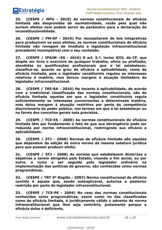 !∀#∃∀%&∋(&)∗%∀%+,∀&)−.∋/0∋1233∋4∋5)−.∀∗%−∋
6#&78∋29:∀−∋(−#&.∀)−∋0∋6#&7;∋<∀,−#:& =−.∃∋! !
!
6#&7;∋29:∀−∋(−#&.∀)−∋∋∋∋∋∋∋∋∋∋∋∋∋∋∋∋∋∋∋∋∋∋∋∋!!!∀#∃%&∋%#()∋∗+,∗−&∃+∃∀∗+.∀/&0!!!!!!!!!!!!!!!!!!!!!%%!#∃!%&!
25. (CESPE / MPU - 2010) As normas constitucionais de eficácia
limitada são desprovidas de normatividade, razão pela qual não
surtem efeitos nem podem servir de parâmetro para a declaração de
inconstitucionalidade.
26. (CESPE / PM-DF - 2010) Por necessitarem de leis integrativas
para produzirem os seus efeitos, as normas constitucionais de eficácia
limitada não revogam de imediato a legislação infraconstitucional
precedente incompatível com o seu conteúdo.
27. (CESPE / IPAJM –ES - 2010) O art. 5.º, inciso XIII, da CF, que
dispõe ser livre o exercício de qualquer trabalho, ofício ou profissão,
atendidas as qualificações profissionais que a lei estabelecer,
classifica-se, quanto ao grau de eficácia e aplicabilidade, como de
eficácia limitada, pois o legislador constituinte regulou os interesses
relativos à matéria, mas deixou margem à atuação limitadora do
legislador infraconstitucional.
28. (CESPE / TRE-BA - 2010) No tocante à aplicabilidade, de acordo
com a tradicional classificação das normas constitucionais, são de
eficácia limitada aquelas em que o legislador constituinte regula
suficientemente os interesses concernentes a determinada matéria,
mas deixa margem à atuação restritiva por parte da competência
discricionária do poder público, nos termos em que a lei estabelecer ou
na forma dos conceitos gerais nela previstos.
29. (CESPE / TCE-ES - 2009) As normas constitucionais de eficácia
limitada têm por fundamento o fato de que sua abrangência pode ser
reduzida por norma infraconstitucional, restringindo sua eficácia e
aplicabilidade.
30. (CESPE / STJ - 2008) Normas de eficácia limitada são aquelas
que dependem da edição de outra norma da mesma estatura jurídica
para que possam produzir efeito.
31. (CESPE / STJ - 2008) As normas que estabelecem diretrizes e
objetivos a serem atingidos pelo Estado, visando o fim social, ou por
outra, o rumo a ser seguido pelo legislador ordinário na
implementação das políticas de governo, são conhecidas como normas
programáticas.
32. (CESPE / TRT 9ª Região - 2007) Norma constitucional de eficácia
contida é aquela que, sendo autoaplicável, autoriza a posterior
restrição por parte do legislador infraconstitucional.
33. (CESPE / TCE-PE - 2004) No caso das normas constitucionais
conhecidas como programáticas, assim como no das classificadas
como de eficácia limitada, é juridicamente válido o advento de norma
infraconstitucional que lhes seja contrária, justamente porque a
eficácia delas é deficiente.
00000000000
00000000000 - DEMO
 