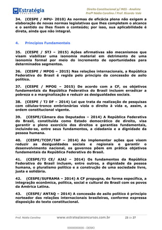 !∀#∃∀%&∋(&)∗%∀%+,∀&)−.∋/0∋1233∋4∋5)−.∀∗%−∋
6#&78∋29:∀−∋(−#&.∀)−∋0∋6#&7;∋<∀,−#:& =−.∃∋! !
!
6#&7;∋29:∀−∋(−#&.∀)−∋∋∋∋∋∋∋∋∋∋∋∋∋∋∋∋∋∋∋∋∋∋∋∋!!!∀#∃%&∋%#()∋∗+,∗−&∃+∃∀∗+.∀/&0!!!!!!!!!!!!!!!!!!!!!%∋!#∃!%&!
34. (CESPE / MPU- 2010) As normas de eficácia plena não exigem a
elaboração de novas normas legislativas que lhes completem o alcance
e o sentido ou lhes fixem o conteúdo; por isso, sua aplicabilidade é
direta, ainda que não integral.
4. Princípios Fundamentais
35. (CESPE / STJ – 2015) Ações afirmativas são mecanismos que
visam viabilizar uma isonomia material em detrimento de uma
isonomia formal por meio do incremento de oportunidades para
determinados segmentos.
36. (CESPE / MPOG – 2015) Nas relações internacionais, a República
Federativa do Brasil é regida pelo princípio da concessão de asilo
político.
37. (CESPE / MPOG – 2015) De acordo com a CF, os objetivos
fundamentais da República Federativa do Brasil incluem erradicar a
pobreza e a marginalização e reduzir as desigualdades sociais.
38. (CESPE / TJ DF – 2014) Lei que trata da realização de pesquisas
com células-tronco embrionárias viola o direito à vida e, assim, a
ordem constitucional vigente.
39. (CESPE/Câmara dos Deputados – 2014) A República Federativa
do Brasil, constituída como Estado democrático de direito, visa
garantir o pleno exercício dos direitos e garantias fundamentais,
incluindo-se, entre seus fundamentos, a cidadania e a dignidade da
pessoa humana.
40. (CESPE/TCDF/TAP – 2014) Ao implementar ações que visem
reduzir as desigualdades sociais e regionais e garantir o
desenvolvimento nacional, os governos põem em prática objetivos
fundamentais da República Federativa do Brasil.
41. (CESPE/TJ CE/ AJAJ – 2014) Os fundamentos da República
Federativa do Brasil incluem, entre outros, a dignidade da pessoa
humana, o pluralismo político e a construção de uma sociedade livre,
justa e solidária.
42. (CESPE/SUFRAMA – 2014) A CF propugna, de forma específica, a
integração econômica, política, social e cultural do Brasil com os povos
da América Latina.
43. (CESPE/ ANTAQ – 2014) A concessão de asilo político é princípio
norteador das relações internacionais brasileiras, conforme expressa
disposição do texto constitucional.
00000000000
00000000000 - DEMO
 