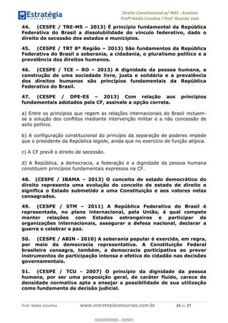 !∀#∃∀%&∋(&)∗%∀%+,∀&)−.∋/0∋1233∋4∋5)−.∀∗%−∋
6#&78∋29:∀−∋(−#&.∀)−∋0∋6#&7;∋<∀,−#:& =−.∃∋! !
!
6#&7;∋29:∀−∋(−#&.∀)−∋∋∋∋∋∋∋∋∋∋∋∋∋∋∋∋∋∋∋∋∋∋∋∋!!!∀#∃%&∋%#()∋∗+,∗−&∃+∃∀∗+.∀/&0!!!!!!!!!!!!!!!!!!!!!%(!#∃!%&!
44. (CESPE / TRE-MS – 2013) É princípio fundamental da República
Federativa do Brasil a dissolubilidade do vínculo federativo, dado o
direito de secessão dos estados e municípios.
45. (CESPE / TRT 8ª Região – 2013) São fundamentos da República
Federativa do Brasil a soberania, a cidadania, o pluralismo político e a
prevalência dos direitos humanos.
46. (CESPE / TCE – RO – 2013) A dignidade da pessoa humana, a
construção de uma sociedade livre, justa e solidária e a prevalência
dos direitos humanos são princípios fundamentais da República
Federativa do Brasil.
47. (CESPE / DPE-ES – 2013) Com relação aos princípios
fundamentais adotados pela CF, assinale a opção correta.
a) Entre os princípios que regem as relações internacionais do Brasil incluem-
se a solução dos conflitos mediante intervenção militar e a não concessão de
asilo político.
b) A configuração constitucional do princípio da separação de poderes impede
que o presidente da República legisle, ainda que no exercício de função atípica.
c) A CF prevê o direito de secessão.
d) A República, a democracia, a federação e a dignidade da pessoa humana
constituem princípios fundamentais expressos na CF.
48. (CESPE / IBAMA – 2013) O conceito de estado democrático do
direito representa uma evolução do conceito de estado de direito e
significa o Estado submetido a uma Constituição e aos valores nelas
consagrados.
49. (CESPE / STM – 2011) A República Federativa do Brasil é
representada, no plano internacional, pela União, à qual compete
manter relações com Estados estrangeiros e participar de
organizações internacionais, assegurar a defesa nacional, declarar a
guerra e celebrar a paz.
50. (CESPE / ABIN - 2010) A soberania popular é exercida, em regra,
por meio da democracia representativa. A Constituição Federal
brasileira consagra, também, a democracia participativa ao prever
instrumentos de participação intensa e efetiva do cidadão nas decisões
governamentais.
51. (CESPE / TCU - 2007) O princípio da dignidade da pessoa
humana, por ser uma proposição geral, de caráter fluido, carece de
densidade normativa apta a ensejar a possibilidade de sua utilização
como fundamento de decisão judicial.
00000000000
00000000000 - DEMO
 