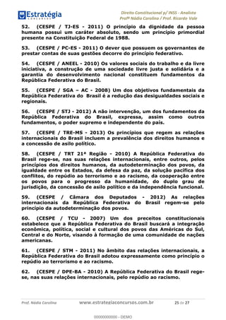 !∀#∃∀%&∋(&)∗%∀%+,∀&)−.∋/0∋1233∋4∋5)−.∀∗%−∋
6#&78∋29:∀−∋(−#&.∀)−∋0∋6#&7;∋<∀,−#:& =−.∃∋! !
!
6#&7;∋29:∀−∋(−#&.∀)−∋∋∋∋∋∋∋∋∋∋∋∋∋∋∋∋∋∋∋∋∋∋∋∋!!!∀#∃%&∋%#()∋∗+,∗−&∃+∃∀∗+.∀/&0!!!!!!!!!!!!!!!!!!!!!%)!#∃!%&!
52. (CESPE / TJ-ES - 2011) O princípio da dignidade da pessoa
humana possui um caráter absoluto, sendo um princípio primordial
presente na Constituição Federal de 1988.
53. (CESPE / PC-ES - 2011) O dever que possuem os governantes de
prestar contas de suas gestões decorre do princípio federativo.
54. (CESPE / ANEEL - 2010) Os valores sociais do trabalho e da livre
iniciativa, a construção de uma sociedade livre justa e solidária e a
garantia do desenvolvimento nacional constituem fundamentos da
República Federativa do Brasil.
55. (CESPE / SGA – AC - 2008) Um dos objetivos fundamentais da
República Federativa do Brasil é a redução das desigualdades sociais e
regionais.
56. (CESPE / STJ - 2012) A não intervenção, um dos fundamentos da
República Federativa do Brasil, expressa, assim como outros
fundamentos, o poder supremo e independente do país.
57. (CESPE / TRE-MS - 2013) Os princípios que regem as relações
internacionais do Brasil incluem a prevalência dos direitos humanos e
a concessão de asilo político.
58. (CESPE / TRT 21ª Região - 2010) A República Federativa do
Brasil rege-se, nas suas relações internacionais, entre outros, pelos
princípios dos direitos humanos, da autodeterminação dos povos, da
igualdade entre os Estados, da defesa da paz, da solução pacífica dos
conflitos, do repúdio ao terrorismo e ao racismo, da cooperação entre
os povos para o progresso da humanidade, do duplo grau de
jurisdição, da concessão de asilo político e da independência funcional.
59. (CESPE / Câmara dos Deputados - 2012) As relações
internacionais da República Federativa do Brasil regem-se pelo
princípio da autodeterminação dos povos.
60. (CESPE / TCU - 2007) Um dos preceitos constitucionais
estabelece que a República Federativa do Brasil buscará a integração
econômica, política, social e cultural dos povos das Américas do Sul,
Central e do Norte, visando à formação de uma comunidade de nações
americanas.
61. (CESPE / STM - 2011) No âmbito das relações internacionais, a
República Federativa do Brasil adotou expressamente como princípio o
repúdio ao terrorismo e ao racismo.
62. (CESPE / DPE-BA - 2010) A República Federativa do Brasil rege-
se, nas suas relações internacionais, pelo repúdio ao racismo.
00000000000
00000000000 - DEMO
 