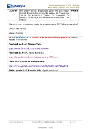 !∀#∃∀%&∋(&)∗%∀%+,∀&)−.∋/0∋1233∋4∋5)−.∀∗%−∋
6#&78∋29:∀−∋(−#&.∀)−∋0∋6#&7;∋<∀,−#:& =−.∃∋! !
!
6#&7;∋29:∀−∋(−#&.∀)−∋∋∋∋∋∋∋∋∋∋∋∋∋∋∋∋∋∋∋∋∋∋∋∋!!!∀#∃%&∋%#()∋∗+,∗−&∃+∃∀∗+.∀/&0!!!!!!!!!!!!!!!!!!!!!%!#∃!%&!
Aula 07 Da ordem Social. Disposição geral. Da Seguridade
Social. Disposições gerais. Da saúde. Da Previdência
Social. Da Assistência Social. Da educação. Da
família, da criança, do adolescente e do idoso. Dos
índios.
09/02
Dito tudo isso, já podemos partir para a nossa aula 00! Todos preparados?
Um grande abraço,
Nádia e Ricardo
Para tirar dúvidas e ter acesso a dicas e conteúdos gratuitos, acesse
nossas redes sociais:
Facebook do Prof. Ricardo Vale:
https://www.facebook.com/profricardovale
Facebook da Profa
. Nádia Carolina:
https://www.facebook.com/nadia.c.santos.16?fref=ts
Canal do YouTube do Ricardo Vale:
https://www.youtube.com/channel/UC32LlMyS96biplI715yzS9Q
Periscope do Prof. Ricardo Vale: @profricardovale
00000000000
00000000000 - DEMO
 