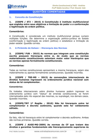 !∀#∃∀%&∋(&)∗%∀%+,∀&)−.∋/0∋1233∋4∋5)−.∀∗%−∋
6#&78∋29:∀−∋(−#&.∀)−∋0∋6#&7;∋<∀,−#:& =−.∃∋! !
!
6#&7;∋29:∀−∋(−#&.∀)−∋∋∋∋∋∋∋∋∋∋∋∋∋∋∋∋∋∋∋∋∋∋∋∋!!!∀#∃%&∋%#()∋∗+,∗−&∃+∃∀∗+.∀/&0!!!!!!!!!!!!!!!!!!!!!∋!#∃!%&!
QUESTÕES COMENTADAS
1. Conceito de Constituição
1. (CESPE / STJ – 2015) A Constituição é instituto multifuncional
que engloba entre seus objetivos a limitação do poder e a conformação
e legitimação da ordem política.
Comentários:
A Constituição é considerada um instituto multifuncional porque cumpre
múltiplas funções. Ela determina a organização politico-jurídica do Estado
(conformação e legitimação da ordem política) e estabelece a limitação do
poder estatal. Questão correta.
2. A Pirâmide de Kelsen – Hierarquia das Normas
2. (CESPE/ FUB – 2015) As normas que integram uma constituição
escrita possuem hierarquia entre si, de modo que as normas
materialmente constitucionais ostentam maior valor hierárquico que
as normas apenas formalmente constitucionais.
Comentários:
Todas as normas constitucionais apresentam a mesma hierarquia, sejam elas
materialmente ou apenas formalmente constitucionais. Questão incorreta.
3. (CESPE / TRE-MS – 2013) As convenções internacionais de
direitos humanos ingressam no ordenamento jurídico nacional com
status de lei complementar.
Comentários:
Os tratados internacionais sobre direitos humanos podem ingressar no
ordenamento jurídico com “status” de emenda constitucional, se forem
internalizados pelo rito especial das mesmas, ou supralegal, nos demais casos.
Questão incorreta.
4. (CESPE/TRT 1ª Região - 2010) Não há hierarquia entre lei
complementar e decreto autônomo, quando este for validamente
editado.
Comentários:
De fato, não há hierarquia entre lei complementar e decreto autônomo. Ambas
são normas primárias. Questão correta.
5. (CESPE / AUGE-MG-2009) As normas da CF que tratam dos
direitos e garantias fundamentais são hierarquicamente superiores às
00000000000
00000000000 - DEMO
 