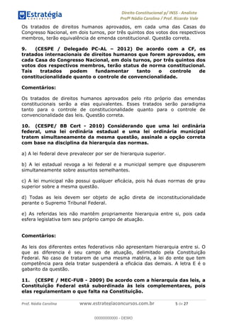 !∀#∃∀%&∋(&)∗%∀%+,∀&)−.∋/0∋1233∋4∋5)−.∀∗%−∋
6#&78∋29:∀−∋(−#&.∀)−∋0∋6#&7;∋<∀,−#:& =−.∃∋! !
!
6#&7;∋29:∀−∋(−#&.∀)−∋∋∋∋∋∋∋∋∋∋∋∋∋∋∋∋∋∋∋∋∋∋∋∋!!!∀#∃%&∋%#()∋∗+,∗−&∃+∃∀∗+.∀/&0!!!!!!!!!!!!!!!!!!!!!)!#∃!%&!
Os tratados de direitos humanos aprovados, em cada uma das Casas do
Congresso Nacional, em dois turnos, por três quintos dos votos dos respectivos
membros, terão equivalência de emenda constitucional. Questão correta.
9. (CESPE / Delegado PC-AL – 2012) De acordo com a CF, os
tratados internacionais de direitos humanos que forem aprovados, em
cada Casa do Congresso Nacional, em dois turnos, por três quintos dos
votos dos respectivos membros, terão status de norma constitucional.
Tais tratados podem fundamentar tanto o controle de
constitucionalidade quanto o controle de convencionalidade.
Comentários:
Os tratados de direitos humanos aprovados pelo rito próprio das emendas
constitucionais serão a elas equivalentes. Esses tratados serão paradigma
tanto para o controle de constitucionalidade quanto para o controle de
convencionalidade das leis. Questão correta.
10. (CESPE/ BB Cert - 2010) Considerando que uma lei ordinária
federal, uma lei ordinária estadual e uma lei ordinária municipal
tratem simultaneamente da mesma questão, assinale a opção correta
com base na disciplina da hierarquia das normas.
a) A lei federal deve prevalecer por ser de hierarquia superior.
b) A lei estadual revoga a lei federal e a municipal sempre que dispuserem
simultaneamente sobre assuntos semelhantes.
c) A lei municipal não possui qualquer eficácia, pois há duas normas de grau
superior sobre a mesma questão.
d) Todas as leis devem ser objeto de ação direta de inconstitucionalidade
perante o Supremo Tribunal Federal.
e) As referidas leis não mantêm propriamente hierarquia entre si, pois cada
esfera legislativa tem seu próprio campo de atuação.
Comentários:
As leis dos diferentes entes federativos não apresentam hierarquia entre si. O
que as diferencia é seu campo de atuação, delimitado pela Constituição
Federal. No caso de tratarem de uma mesma matéria, a lei do ente que tem
competência para dela tratar suspenderá a eficácia das demais. A letra E é o
gabarito da questão.
11. (CESPE / MEC-FUB - 2009) De acordo com a hierarquia das leis, a
Constituição Federal está subordinada às leis complementares, pois
elas regulamentam o que falta na Constituição.
00000000000
00000000000 - DEMO
 