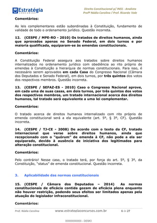 !∀#∃∀%&∋(&)∗%∀%+,∀&)−.∋/0∋1233∋4∋5)−.∀∗%−∋
6#&78∋29:∀−∋(−#&.∀)−∋0∋6#&7;∋<∀,−#:& =−.∃∋! !
!
6#&7;∋29:∀−∋(−#&.∀)−∋∋∋∋∋∋∋∋∋∋∋∋∋∋∋∋∋∋∋∋∋∋∋∋!!!∀#∃%&∋%#()∋∗+,∗−&∃+∃∀∗+.∀/&0!!!!!!!!!!!!!!!!!!!!!∗!#∃!%&!
Comentários:
As leis complementares estão subordinadas à Constituição, fundamento de
validade de todo o ordenamento jurídico. Questão incorreta.
12. (CESPE / MPE-RO - 2010) Os tratados de direitos humanos, ainda
que aprovados apenas no Senado Federal, em dois turnos e por
maioria qualificada, equiparam-se às emendas constitucionais.
Comentários:
A Constituição Federal assegura aos tratados sobre direitos humanos
internalizados no ordenamento jurídico com obediência ao rito próprio de
emendas à Constituição a hierarquia de normas constitucionais. Para isso, é
necessário serem aprovados em cada Casa do Congresso Nacional (Câmara
dos Deputados e Senado Federal), em dois turnos, por três quintos dos votos
dos respectivos membros. Questão incorreta.
13. (CESPE / SEFAZ-ES - 2010) Caso o Congresso Nacional aprove,
em cada uma de suas casas, em dois turnos, por três quintos dos votos
dos respectivos membros, um tratado internacional acerca dos direitos
humanos, tal tratado será equivalente a uma lei complementar.
Comentários:
O tratado acerca de direitos humanos internalizado com rito próprio de
emenda constitucional será a ela equivalente (art. 5º, § 3º, CF). Questão
incorreta.
14. (CESPE / TJ-CE - 2008) De acordo com o texto da CF, tratado
internacional que verse sobre direitos humanos, ainda que
recepcionado com o “quórum” de emenda à CF, não pode a ela ser
equiparado, devido à ausência de iniciativa dos legitimados para
alteração constitucional.
Comentários:
Pelo contrário! Nesse caso, o tratado terá, por força do art. 5º, § 3º, da
Constituição, “status” de emenda constitucional. Questão incorreta.
3. Aplicabilidade das normas constitucionais
15. (CESPE / Câmara dos Deputados – 2014) As normas
constitucionais de eficácia contida gozam de eficácia plena enquanto
não houver restrição, podendo seus efeitos ser limitados apenas pela
atuação do legislador infraconstitucional.
Comentários:
00000000000
00000000000 - DEMO
 