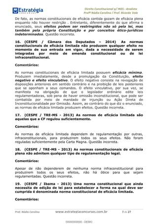 !∀#∃∀%&∋(&)∗%∀%+,∀&)−.∋/0∋1233∋4∋5)−.∀∗%−∋
6#&78∋29:∀−∋(−#&.∀)−∋0∋6#&7;∋<∀,−#:& =−.∃∋! !
!
6#&7;∋29:∀−∋(−#&.∀)−∋∋∋∋∋∋∋∋∋∋∋∋∋∋∋∋∋∋∋∋∋∋∋∋!!!∀#∃%&∋%#()∋∗+,∗−&∃+∃∀∗+.∀/&0!!!!!!!!!!!!!!!!!!!!!&!#∃!%&!
De fato, as normas constitucionais de eficácia contida gozam de eficácia plena
enquanto não houver restrição . Entretanto, diferentemente do que afirma o
enunciado, seus efeitos podem ser restringidos não só pela lei, mas
também pela própria Constituição e por conceitos ético-jurídicos
indeterminados. Questão incorreta.
16. (CESPE / Câmara dos Deputados – 2014) As normas
constitucionais de eficácia limitada não produzem qualquer efeito no
momento de sua entrada em vigor, dada a necessidade de serem
integradas por meio de emenda constitucional ou de lei
infraconstitucional.
Comentários:
As normas constitucionais de eficácia limitada possuem eficácia mínima.
Produzem imediatamente, desde a promulgação da Constituição, efeito
negativo e efeito vinculativo. O efeito negativo consiste na revogação de
disposições anteriores em sentido contrário e na proibição de leis posteriores
que se oponham a seus comandos. O efeito vinculativo, por sua vez, se
manifesta na obrigação de que o legislador ordinário edite leis
regulamentadoras, sob pena de haver omissão inconstitucional, que pode ser
combatida por meio de mandado de injunção ou Ação Direta de
Inconstitucionalidade por Omissão. Assim, ao contrário do que diz o enunciado,
as normas de eficácia limitada produzem efeitos. Questão incorreta.
17. (CESPE / TRE-MS - 2013) As normas de eficácia limitada são
aquelas que a CF regulou suficientemente.
Comentários:
As normas de eficácia limitada dependem de regulamentação por outras,
infraconstitucionais, para produzirem todos os seus efeitos. Não foram
reguladas suficientemente pela Carta Magna. Questão incorreta.
18. (CESPE / TRE-MS - 2013) As normas constitucionais de eficácia
plena não admitem qualquer tipo de regulamentação legal.
Comentários:
Apesar de não dependerem de nenhuma norma infraconstitucional para
produzirem todos os seus efeitos, não há óbice para que sejam
regulamentadas. Questão incorreta.
19. (CESPE / Ibama - 2013) Uma norma constitucional que ainda
necessita de edição de lei para estabelecer a forma na qual deve ser
cumprida é denominada norma constitucional de eficácia limitada.
Comentários:
00000000000
00000000000 - DEMO
 