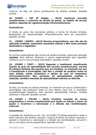 !∀#∃∀%&∋(&)∗%∀%+,∀&)−.∋/0∋1233∋4∋5)−.∀∗%−∋
6#&78∋29:∀−∋(−#&.∀)−∋0∋6#&7;∋<∀,−#:& =−.∃∋! !
!
6#&7;∋29:∀−∋(−#&.∀)−∋∋∋∋∋∋∋∋∋∋∋∋∋∋∋∋∋∋∋∋∋∋∋∋!!!∀#∃%&∋%#()∋∗+,∗−&∃+∃∀∗+.∀/&0!!!!!!!!!!!!!!!!!!!!!+!#∃!%&!
Trata-se, de fato, de norma constitucional de eficácia limitada. Questão
correta.
20. (CESPE / TRT 8ª Região – 2013) Conforme previsão
constitucional, o exercício do direito de greve, no âmbito do serviço
público, depende de regulamentação infraconstitucional.
Comentários:
O direito de greve dos servidores públicos é norma de eficácia limitada,
dependendo de regulamentação infraconstitucional para ser exercitável.
Questão correta.
21. (CESPE / DEPEN – 2013) Normas programáticas, que não são de
aplicação imediata, explicitam comandos-valores e têm como principal
destinatário o legislador.
Comentários:
As normas programáticas são normas de eficácia limitada, possuindo aplicação
mediata. Elas definem diretrizes a serem implementadas pelo legislador
ordinário, que é o seu principal destinatário. Questão correta.
22. (CESPE / TJDFT – 2013) Segundo a tradicional classificação
quanto ao grau de aplicabilidade das normas constitucionais, normas
de eficácia limitada são aquelas que, de imediato, no momento em que
a Constituição é promulgada, não têm o condão de produzir todos os
seus efeitos, sendo necessária a edição de uma lei integrativa
infraconstitucional. São, portanto, de aplicabilidade mediata e
reduzida, também chamada de aplicabilidade indireta ou diferida.
Comentários:
De fato, as normas de eficácia limitada, no momento em que a Constituição é
promulgada, não produzem todos os seus efeitos. Para isso, é necessária
complementação legislativa. Elas possuem aplicabilidade indireta, mediata
(diferida) e reduzida. Questão correta.
23. (CESPE / TCE-RO – 2013) Constitui exemplo de norma
programática a norma constitucional que impõe ao Estado o dever de
apoiar e incentivar a valorização e a difusão das manifestações
culturais.
Comentários:
A questão faz referência ao art. 215, da CF/88 (“O Estado garantirá a todos o
pleno exercício dos direitos culturais e acesso às fontes da cultura nacional, e
apoiará e incentivará a valorização e a difusão das manifestações culturais”),
que é uma típica norma programática. Questão correta.
00000000000
00000000000 - DEMO
 