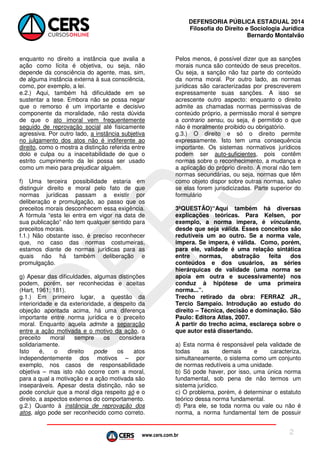 www.cers.com.br
DEFENSORIA PÚBLICA ESTADUAL 2014
Filosofia do Direito e Sociologia Jurídica
Bernardo Montalvão
2
enquanto no direito a instância que avalia a
ação como lícita é objetiva, ou seja, não
depende da consciência do agente, mas, sim,
de alguma instância externa à sua consciência,
como, por exemplo, a lei.
e.2.) Aqui, também há dificuldade em se
sustentar a tese. Embora não se possa negar
que o remorso é um importante e decisivo
componente da moralidade, não resta dúvida
de que o ato imoral vem frequentemente
seguido de reprovação social até fisicamente
agressiva. Por outro lado, a instância subjetiva
no julgamento dos atos não é indiferente ao
direito, como o mostra a distinção referida entre
dolo e culpa ou a inaceitabilidade de que o
estrito cumprimento da lei possa ser usado
como um meio para prejudicar alguém.
f) Uma terceira possibilidade estaria em
distinguir direito e moral pelo fato de que
normas jurídicas passam a existir por
deliberação e promulgação, ao passo que os
preceitos morais desconhecem essa exigência.
A fórmula “esta lei entra em vigor na data de
sua publicação” não tem qualquer sentido para
preceitos morais.
f.1.) Não obstante isso, é preciso reconhecer
que, no caso das normas costumeiras,
estamos diante de normas jurídicas para as
quais não há também deliberação e
promulgação.
g) Apesar das dificuldades, algumas distinções
podem, porém, ser reconhecidas e aceitas
(Hart, 1961; 181).
g.1.) Em primeiro lugar, a questão da
interioridade e da exterioridade, a despeito da
objeção apontada acima, há uma diferença
importante entre norma jurídica e o preceito
moral. Enquanto aquela admite a separação
entre a ação motivada e o motivo da ação, o
preceito moral sempre os considera
solidariamente.
Isto é, o direito pode os atos
independentemente dos motivos – por
exemplo, nos casos de responsabilidade
objetiva – mas isto não ocorre com a moral,
para a qual a motivação e a ação motivada são
inseparáveis. Apesar desta distinção, não se
pode concluir que a moral diga respeito só e o
direito, a aspectos externos do comportamento.
g.2.) Quanto à instância de reprovação dos
atos, algo pode ser reconhecido como correto.
Pelos menos, é possível dizer que as sanções
morais nunca são conteúdo de seus preceitos.
Ou seja, a sanção não faz parte do conteúdo
da norma moral. Por outro lado, as normas
jurídicas são caracterizadas por prescreverem
expressamente suas sanções. A isso se
acrescente outro aspecto: enquanto o direito
admite as chamadas normas permissivas de
conteúdo próprio, a permissão moral é sempre
a contrario sensu, ou seja, é permitido o que
não é moralmente proibido ou obrigatório.
g.3.) O direito e só o direito permite
expressamente. Isto tem uma consequência
importante. Os sistemas normativos jurídicos
podem ser auto-suficientes, pois contêm
normas sobre o reconhecimento, a mudança e
a aplicação do próprio direito. A moral não tem
normas secundárias, ou seja, normas que têm
como objeto dispor sobre outras normas, salvo
se elas forem jurisdicizadas. Parte superior do
formulário
3ªQUESTÃO)“Aqui também há diversas
explicações teóricas. Para Kelsen, por
exemplo, a norma impera, é vinculante,
desde que seja válida. Esses conceitos são
redutíveis um ao outro. Se a norma vale,
impera. Se impera, é válida. Como, porém,
para ele, validade é uma relação sintática
entre normas, abstração feita dos
conteúdos e dos usuários, as séries
hierárquicas de validade (uma norma se
apoia em outra e sucessivamente) nos
conduz à hipótese de uma primeira
norma...”.
Trecho retirado da obra: FERRAZ JR.,
Tercio Sampaio. Introdução ao estudo do
direito – Técnica, decisão e dominação. São
Paulo: Editora Atlas, 2007.
A partir do trecho acima, esclareça sobre o
que autor está dissertando.
a) Esta norma é responsável pela validade de
todas as demais e caracteriza,
simultaneamente, o sistema como um conjunto
de normas redutíveis a uma unidade.
b) Só pode haver, por isso, uma única norma
fundamental, sob pena de não termos um
sistema jurídico.
c) O problema, porém, é determinar o estatuto
teórico dessa norma fundamental.
d) Para ele, se toda norma ou vale ou não é
norma, a norma fundamental tem de possuir
 