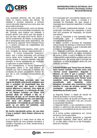 www.cers.com.br
DEFENSORIA PÚBLICA ESTADUAL 2014
Filosofia do Direito e Sociologia Jurídica
Bernardo Montalvão
3
uma qualidade diferente. Ela não pode ser
válida no mesmo sentido das demais. Se
validade é conceito relacional, a primeira
norma não pode relacionar-se a outra, pois não
seria então a primeira.
e) As normas constitucionais, como as demais,
são postas por uma autoridade competente, diz
ele. Contudo, para explicar sua validade, é
preciso admitir uma norma que não éposta e
que, por isso, não exige outra norma. Assim, a
norma fundamental, diz Kelsen, é pressuposta.
Ela é pressuposta pela razão (dogmática), isto
é, ela encarna, segundo Tercio Sampaio Ferraz
Jr., o próprio princípio da inegabilidade dos
pontos de partida.
f) A norma fundamental aparece, então, como
uma condição do pensar dogmaticamente o
direito. A norma fundamental “prescreve”,
assim, que o jurista reconheça uma primeira
norma posta como fundamento das demais
normas postas e raciocine baseado nela (por
exemplo, a norma estabelecida por revolução
ou pelo povo ou pela tradição etc.).
g) Em consequência, a norma fundamental
pressuposta passa a ter uma espécie de
validade que não é relacional: a validade das
condições do próprio pensamento (Kelsen diz
que ela é uma condição transcendental do
pensar).
4ª QUESTÃO)"Esse princípio tem, nas
regras de Direito, uma função análoga a que
tem o princípio da causalidade nas leis
naturais por meio das quais a ciência
natural descreve a natureza. Uma regra de
direito, por exemplo, é a afirmação de que,
se um homem cometeu um crime, uma
punição deve ser infligida a ele, ou a
afirmação de que, se um homem não paga
uma dívida contraída por ele, uma execução
civil deve ser dirigida contra sua
propriedade. Formulando de um modo mais
geral: se um delito for cometido, uma
sanção deve ser executada".
No trecho reproduzido acima, em sua obra
O que é justiça?, Hans Kelsen refere-se ao
princípio:
a) A Imputação é o modo como os fatos se
enlaçam dentro de uma conexão normativa: a
sanção é imputada a um ilícito, donde temos a
noção de delito.
b) A imputação tem uma estreita relação com a
vontade, pois, para Kelsen, a vontade é o
resultado da imputação. Ou seja, graças à
imputação que é possível especificar a vontade
do sujeito.
b.1.) A vontade, juridicamente falando, é uma
construção normativa que representa o ponto
final num processo de imputação, de acordo
com Kelsen.
c) Logo, a imputação é uma operação lógica
fundamental para a compreensão da
normatividade do direito.
d) Kelsen constrói o princípio da imputação
com o escopo de distinguir a Ciência do Direito
da Ciência Sociológica, a qual é pautada pelo
princípio da causalidade.
d.1.) Segundo o princípio da causalidade, os
fatos se enlaçam dentro da lógica aristotélica
de causa e efeito, a qual é tendente ao infinito
e impossibilita responsabiliza o sujeito pelo seu
comportamento. De acordo com o princípio da
imputação, os fatos se enlaçam dentro de uma
conexão normativa.
5ªQUESTÃO)Em sua Teoria Pura do Direito,
Hans Kelsen concebe o Direito como uma
"técnica social específica". Segundo o
filósofo, na obra O que é justiça?, "esta
técnica é caracterizada pelo fato de que a
ordem social designada como 'Direito' tenta
ocasionar certa conduta dos homens,
considerada pelo legislador como
desejável, provendo atos coercitivos como
sanções no caso da conduta oposta". Tal
concepção corresponde à definição
kelseniana do Direito como:
a) Segundo Kelsen, o objeto de estudo da
Ciência do Direito é a norma jurídica.
b) A norma jurídica, de acordo com Kelsen, não
é um mandado, uma ordem, mas, sim, um juízo
ou proposição hipotética.
c) Segundo Kelsen, o que caracteriza a norma
jurídica e a diferencia das demais espécies de
normas é a circunstância de ela ser uma norma
coativa.
d) A norma jurídica subdivide-se em: norma
primária e norma secundária.
e) A norma primária apresenta a seguinte
formulação hipotética: “dado não-P, deve ser
S”, ou seja, dado o ilícito (ou a não Prestação),
deve ser a Sanção.
 
