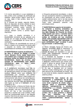 www.cers.com.br
DEFENSORIA PÚBLICA ESTADUAL 2014
Filosofia do Direito e Sociologia Jurídica
Bernardo Montalvão
4
f) A norma secundária é a que estabelece o
fato jurídico como condição da verificação da
hipótese – dever jurídico: “dado F, deve ser P”,
ou seja, dado o fato jurídico, deve ser a
prestação.
g) O conceito de coação, segundo Kelsen,
deve ser depurado, de sorte a afastar os seus
aspectos psicológicos (medo do castigo...) e
sociológico (coerção, poder, exercício da
violência etc...), pois estes aspectos da
coerção atentam contra a pureza lógico-
dogmática.
g.1.) Logo, a coação normativa é a
possibilidade normativa de ser aplicada uma
sanção por um órgão do Estado. Portanto, a
sanção e a coercibilidade da norma não se
confundem.
g.2.) O objetivo da coercibilidade da norma é
induzir o sujeito a se comportar de acordo com
o prescrito na norma, sem retirar-lhe a
possibilidade de manifestar a sua vontade.
6ª QUESTÃO)Parte superior do formulário
Na obra A Ciência do Direito, o jurista
Tercio Sampaio Ferraz Júnior desenvolve
uma análise que o conduz a concluir que o
problema central da Ciência do Direito é a
decidibilidade. Assim, ao envolver uma
questão de decidibilidade, essa Ciência
manifesta-se, para o autor, como
pensamento:
a) O pensamento tecnológico (que não se
confunde com o mero pensamento técnico, que
diz apenas como devem ser feitas coisas, sem
qualquer reflexão sobre suas condições de
possibilidade: por exemplo, um folheto
explicativo de como reparar o rádio ou pô-lo em
funcionamento, um manual de como requerer
em juízo ou como pagar o imposto de renda
são sistemas técnicos, mas não tecnológicos)
está ligado ao fazer e à realização de uma
proposta (p. 55.).
b) Nestes termos, a Ciência do Direito não diz
o é o Direito em tal e tal circunstância, época,
país, situação, mas que, assumindo-se que o
Direito em tais e tais circunstâncias se
proponha a resolver tais e tais conflitos, então
deve ser compreendido desta e não daquela
maneira. Esta forma de dever-ser dá à analítica
jurídica o seu caráter peculiar.
c) Enquanto pensamento tecnológico, o dever-
ser que acompanha implícita ou explicitamente
as proposições da teoria jurídica dá-lhes o
caráter criptonormativo, isto é, faz das teorias
jurídicas teorias com função de resolver do
modo mais satisfatório possível uma
perturbação social.
7ª QUESTÃO)Parte superior do formulário
Ao comentar a doutrina aristotélica da
justiça, Tercio Sampaio Ferraz Júnior, em
sua obra Estudos de Filosofia do Direito,
indica aquele que seria o "preceito básico
do direito justo, pois só por meio dele a
justiça se revelaria em sua atualidade
plena". Este preceito, que também pode ser
definido como "uma feliz retificação do
justo estritamente legal" ou ainda "o justo
na concretude", é denominado:
a) Tercio Sampaio Ferraz Jr. Ensina que,
segundo Aristóteles (Ética à Nicômaco), a
equidade é a justiça do caso concreto. A
solução de litígios por equidade é a que se
obtém pela consideração harmônica das
circunstâncias concretas.
b) A finalidade da equidade é corrigir e
complementar a norma jurídica.
c) A equidade integra a razão jurídica, ou seja,
a dimensão metanormativa que orienta como
utilizar e aplicar as demais fontes do direito,
como, exemplo, a lei. Por isso, um grande
exemplo de razão jurídica é a doutrina jurídica.
d) Ou seja, a equidade tem no sistema
dinâmico função metalinguística. Ela responde
pela estrutura de concretização do direito, não
é uma fonte do direito, enquanto repertório do
sistema jurídico.
8ªQUESTÃO)"Na fase madura de seu
pensamento, a substituição da lei pela
convicção comum do povo (Volksgeist)
como fonte originária do direito relega a
segundo plano a sistemática lógico-
dedutiva, sobrepondo-lhe a sensação
(Empfindung) e a intuição (Anschauung)
imediatas. Savigny enfatiza o
relacionamento primário da intuição do
jurídico não à regra genérica e abstrata,
mas aos 'institutos de direito'
(Rechtsinstitute), que expressam 'relações
vitais' (Lebensverhältnisse) típicas e
concretas".
 