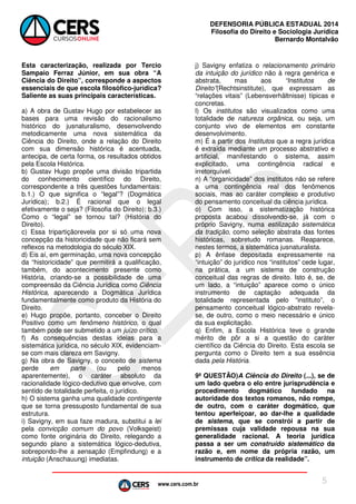 www.cers.com.br
DEFENSORIA PÚBLICA ESTADUAL 2014
Filosofia do Direito e Sociologia Jurídica
Bernardo Montalvão
5
Esta caracterização, realizada por Tercio
Sampaio Ferraz Júnior, em sua obra “A
Ciência do Direito”, corresponde a aspectos
essenciais de que escola filosófico-jurídica?
Saliente as suas principais características.
a) A obra de Gustav Hugo por estabelecer as
bases para uma revisão do racionalismo
histórico do jusnaturalismo, desenvolvendo
metodicamente uma nova sistemática da
Ciência do Direito, onde a relação do Direito
com sua dimensão histórica é acentuada,
antecipa, de certa forma, os resultados obtidos
pela Escola Histórica.
b) Gustav Hugo propõe uma divisão tripartida
do conhecimento científico do Direito,
correspondente a três questões fundamentais:
b.1.) O que significa o “legal”? (Dogmática
Jurídica); b.2.) É racional que o legal
efetivamente o seja? (Filosofia do Direito); b.3.)
Como o “legal” se tornou tal? (História do
Direito).
c) Essa tripartiçãorevela por si só uma nova
concepção da historicidade que não ficará sem
reflexos na metodologia do século XIX.
d) Eis aí, em germinação, uma nova concepção
da “historicidade” que permitirá a qualificação,
também, do acontecimento presente como
História, criando-se a possibilidade de uma
compreensão da Ciência Jurídica como Ciência
Histórica, aparecendo a Dogmática Jurídica
fundamentalmente como produto da História do
Direito.
e) Hugo propõe, portanto, conceber o Direito
Positivo como um fenômeno histórico, o qual
também pode ser submetido a um juízo crítico.
f) As consequências destas ideias para a
sistemática jurídica, no século XIX, evidenciam-
se com mais clareza em Savigny.
g) Na obra de Savigny, o conceito de sistema
perde em parte (ou pelo menos
aparentemente), o caráter absoluto da
racionalidade lógico-dedutivo que envolve, com
sentido de totalidade perfeita, o jurídico.
h) O sistema ganha uma qualidade contingente
que se torna pressuposto fundamental de sua
estrutura.
i) Savigny, em sua faze madura, substitui a lei
pela convicção comum do povo (Volksgeist)
como fonte originária do Direito, relegando a
segundo plano a sistemática lógico-dedutiva,
sobrepondo-lhe a sensação (Empfindung) e a
intuição (Anschauung) imediatas.
j) Savigny enfatiza o relacionamento primário
da intuição do jurídico não à regra genérica e
abstrata, mas aos “Institutos de
Direito”(Rechtsinstitute), que expressam as
“relações vitais” (Lebensverhältnisse) típicas e
concretas.
l) Os institutos são visualizados como uma
totalidade de natureza orgânica, ou seja, um
conjunto vivo de elementos em constante
desenvolvimento.
m) É a partir dos Institutos que a regra jurídica
é extraída mediante um processo abstrativo e
artificial, manifestando o sistema, assim
explicitado, uma contingência radical e
irretorquível.
n) A “organicidade” dos institutos não se refere
a uma contingência real dos fenômenos
sociais, mas ao caráter complexo e produtivo
do pensamento conceitual da ciência jurídica.
o) Com isso, a sistematização histórica
proposta acabou dissolvendo-se, já com o
próprio Savigny, numa estilização sistemática
da tradição, como seleção abstrata das fontes
históricas, sobretudo romanas. Reaparece,
nestes termos, a sistemática jusnaturalista.
p) A ênfase depositada expressamente na
“intuição” do jurídico nos “institutos” cede lugar,
na prática, a um sistema de construção
conceitual das regras de direito. Isto é, se, de
um lado, a “intuição” aparece como o único
instrumento de captação adequada da
totalidade representada pelo “instituto”, o
pensamento conceitual lógico-abstrato revela-
se, de outro, como o meio necessário e único
da sua explicitação.
q) Enfim, a Escola Histórica teve o grande
mérito de pôr a si a questão do caráter
científico da Ciência do Direito. Esta escola se
pergunta como o Direito tem a sua essência
dada pela História.
9ª QUESTÃO)A Ciência do Direito (...), se de
um lado quebra o elo entre jurisprudência e
procedimento dogmático fundado na
autoridade dos textos romanos, não rompe,
de outro, com o caráter dogmático, que
tentou aperfeiçoar, ao dar-lhe a qualidade
de sistema, que se constrói a partir de
premissas cuja validade repousa na sua
generalidade racional. A teoria jurídica
passa a ser um construído sistemático da
razão e, em nome da própria razão, um
instrumento de crítica da realidade”.
 