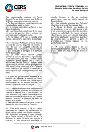 www.cers.com.br
DEFENSORIA PÚBLICA ESTADUAL 2014
Filosofia do Direito e Sociologia Jurídica
Bernardo Montalvão
6
Esta caracterização, realizada por Tercio
Sampaio Ferraz Júnior, em sua obra A Ciência
do Direito, evoca elementos essenciais do:
a) As duas contribuições mais importantes do
Jusnaturalismo Moderno foram:
a.1.) o método sistemático conforme o rigor
lógico da dedução;
a.2.) o sentido crítico-avaliativo do direito posto
em nome de padrões éticos contidos nos
princípios reconhecidos pela razão.
b) É, no século XVII, que a ligação entre
ciência e pensamento sistemático é estreitada.
b.1.) Foi Christian Wolff quem primeiro definiu o
conceito de sistema. Segundo ele, sistema é
mais do que um agregado ordenado de
verdades, pois é, sobretudo, o nexusveritatum,
o que pressupõe a correção e a perfeição
formal da dedução.
b.2.) Em 1787, Johann Heinrich Lambert
aprimora o conceito de sistema, especificando
os seus caracteres, são eles: I – sistema como
mecanismo (partes ligadas uma a outra, e
dependentes uma da outra); II – sistema como
organismo (um princípio comum que liga partes
com partes numa totalidade); e III – sistema
como ordenação (a intenção fundamental e
geral, capaz de ligar e configurar as partes num
todo).
c) A partir do jusnaturalismo moderno e do
conceito de sistema, a ciência do direito
europeu passa a receber um caráter lógico-
demonstrativo de um sistema fechado, cuja
estrutura domina até hoje os códigos.
c.1.) O objetivo fundamental do jusnaturalismo
moderno é afirmar, por meio dos conceitos de
sistema e método, que o conhecimento de
cada elemento que integra o ordenamento só
pode ser adquirido em função de um quadro
contínuo, ordenado e universal, de todas as
diferenças possíveis.
d) Exemplo típico desta sistemática jurídica é
encontrado na obra de Samuel Pufendorf.
d.1.) Este autor acentua e dá um caráter
sistemático ao processo de secularização do
direito natural iniciado com Grotius e Hobbes.
d.2.) Pufendorf ultrapassa a mera distinção
entre Direito Natural e Teologia Moral. Ele
distingue as ações humanas em internas e
externas: o que permanece guardado no
coração humano e não se manifesta
exteriormente deve ser objeto apenas da
Teologia Moral.
d.3.) Esta distinção proposta por Pufendorf
influenciou fortemente Thomasius e Kant.
e) A Ciência do Direito, nos quadros do
jusnaturalismo, se de um lado quebra o elo
entre jurisprudência eprocedimento dogmático
fundado na autoridade dos textos romanos,
não rompe, de outro, com o caráter dogmático,
que tentou aperfeiçoar, ao dar-lhe a qualidade
de sistema, que se constrói a partir de
premissas cuja validade repousa na sua
generalidade racional.
e.1.) A teoria jurídica passa a ser um
construídosistemático da razão e, em nome da
própria razão, um instrumento de crítica da
realidade.
 