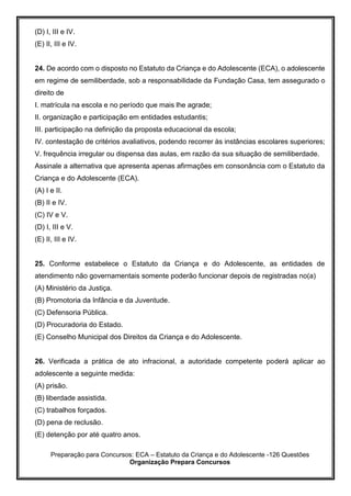 Preparação para Concursos: ECA – Estatuto da Criança e do Adolescente -126 Questões
Organização Prepara Concursos
(D) I, III e IV.
(E) II, III e IV.
24. De acordo com o disposto no Estatuto da Criança e do Adolescente (ECA), o adolescente
em regime de semiliberdade, sob a responsabilidade da Fundação Casa, tem assegurado o
direito de
I. matrícula na escola e no período que mais lhe agrade;
II. organização e participação em entidades estudantis;
III. participação na definição da proposta educacional da escola;
IV. contestação de critérios avaliativos, podendo recorrer às instâncias escolares superiores;
V. frequência irregular ou dispensa das aulas, em razão da sua situação de semiliberdade.
Assinale a alternativa que apresenta apenas afirmações em consonância com o Estatuto da
Criança e do Adolescente (ECA).
(A) I e II.
(B) II e IV.
(C) IV e V.
(D) I, III e V.
(E) II, III e IV.
25. Conforme estabelece o Estatuto da Criança e do Adolescente, as entidades de
atendimento não governamentais somente poderão funcionar depois de registradas no(a)
(A) Ministério da Justiça.
(B) Promotoria da Infância e da Juventude.
(C) Defensoria Pública.
(D) Procuradoria do Estado.
(E) Conselho Municipal dos Direitos da Criança e do Adolescente.
26. Verificada a prática de ato infracional, a autoridade competente poderá aplicar ao
adolescente a seguinte medida:
(A) prisão.
(B) liberdade assistida.
(C) trabalhos forçados.
(D) pena de reclusão.
(E) detenção por até quatro anos.
 