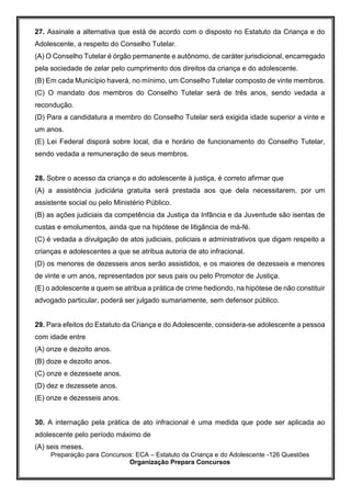 Preparação para Concursos: ECA – Estatuto da Criança e do Adolescente -126 Questões
Organização Prepara Concursos
27. Assinale a alternativa que está de acordo com o disposto no Estatuto da Criança e do
Adolescente, a respeito do Conselho Tutelar.
(A) O Conselho Tutelar é órgão permanente e autônomo, de caráter jurisdicional, encarregado
pela sociedade de zelar pelo cumprimento dos direitos da criança e do adolescente.
(B) Em cada Município haverá, no mínimo, um Conselho Tutelar composto de vinte membros.
(C) O mandato dos membros do Conselho Tutelar será de três anos, sendo vedada a
recondução.
(D) Para a candidatura a membro do Conselho Tutelar será exigida idade superior a vinte e
um anos.
(E) Lei Federal disporá sobre local, dia e horário de funcionamento do Conselho Tutelar,
sendo vedada a remuneração de seus membros.
28. Sobre o acesso da criança e do adolescente à justiça, é correto afirmar que
(A) a assistência judiciária gratuita será prestada aos que dela necessitarem, por um
assistente social ou pelo Ministério Público.
(B) as ações judiciais da competência da Justiça da Infância e da Juventude são isentas de
custas e emolumentos, ainda que na hipótese de litigância de má-fé.
(C) é vedada a divulgação de atos judiciais, policiais e administrativos que digam respeito a
crianças e adolescentes a que se atribua autoria de ato infracional.
(D) os menores de dezesseis anos serão assistidos, e os maiores de dezesseis e menores
de vinte e um anos, representados por seus pais ou pelo Promotor de Justiça.
(E) o adolescente a quem se atribua a prática de crime hediondo, na hipótese de não constituir
advogado particular, poderá ser julgado sumariamente, sem defensor público.
29. Para efeitos do Estatuto da Criança e do Adolescente, considera-se adolescente a pessoa
com idade entre
(A) onze e dezoito anos.
(B) doze e dezoito anos.
(C) onze e dezessete anos.
(D) dez e dezessete anos.
(E) onze e dezesseis anos.
30. A internação pela prática de ato infracional é uma medida que pode ser aplicada ao
adolescente pelo período máximo de
(A) seis meses.
 