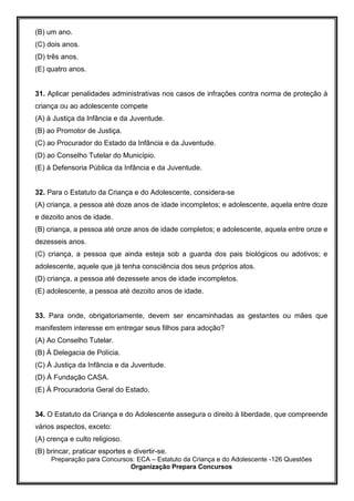 Preparação para Concursos: ECA – Estatuto da Criança e do Adolescente -126 Questões
Organização Prepara Concursos
(B) um ano.
(C) dois anos.
(D) três anos.
(E) quatro anos.
31. Aplicar penalidades administrativas nos casos de infrações contra norma de proteção à
criança ou ao adolescente compete
(A) à Justiça da Infância e da Juventude.
(B) ao Promotor de Justiça.
(C) ao Procurador do Estado da Infância e da Juventude.
(D) ao Conselho Tutelar do Município.
(E) à Defensoria Pública da Infância e da Juventude.
32. Para o Estatuto da Criança e do Adolescente, considera-se
(A) criança, a pessoa até doze anos de idade incompletos; e adolescente, aquela entre doze
e dezoito anos de idade.
(B) criança, a pessoa até onze anos de idade completos; e adolescente, aquela entre onze e
dezesseis anos.
(C) criança, a pessoa que ainda esteja sob a guarda dos pais biológicos ou adotivos; e
adolescente, aquele que já tenha consciência dos seus próprios atos.
(D) criança, a pessoa até dezessete anos de idade incompletos.
(E) adolescente, a pessoa até dezoito anos de idade.
33. Para onde, obrigatoriamente, devem ser encaminhadas as gestantes ou mães que
manifestem interesse em entregar seus filhos para adoção?
(A) Ao Conselho Tutelar.
(B) À Delegacia de Polícia.
(C) À Justiça da Infância e da Juventude.
(D) À Fundação CASA.
(E) À Procuradoria Geral do Estado.
34. O Estatuto da Criança e do Adolescente assegura o direito à liberdade, que compreende
vários aspectos, exceto:
(A) crença e culto religioso.
(B) brincar, praticar esportes e divertir-se.
 