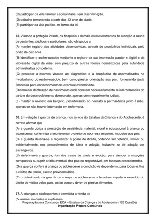 Preparação para Concursos: ECA – Estatuto da Criança e do Adolescente -126 Questões
Organização Prepara Concursos
(C) participar da vida familiar e comunitária, sem discriminação.
(D) trabalho remunerado a partir dos 12 anos de idade.
(E) participar da vida política, na forma da lei.
35. Visando a proteção infantil, os hospitais e demais estabelecimentos de atenção à saúde
de gestantes, públicos e particulares, são obrigados a
(A) manter registro das atividades desenvolvidas, através de prontuários individuais, pelo
prazo de dez anos.
(B) identificar o recém-nascido mediante o registro de sua impressão plantar e digital e da
impressão digital da mãe, sem prejuízo de outras formas normatizadas pela autoridade
administrativa competente.
(C) proceder a exames visando ao diagnóstico e à terapêutica de anormalidades no
metabolismo do recém-nascido, bem como prestar orientação aos pais, fornecendo ajuda
financeira para esclarecimento de eventual enfermidade.
(D) fornecer declaração de nascimento onde constem necessariamente as intercorrências do
parto e do desenvolvimento do neonato, apenas com requerimento judicial.
(E) manter o neonato em berçário, possibilitando ao neonato a permanência junto à mãe,
apenas se não houver internação em enfermaria.
36. Em relação à guarda de criança, nos termos do Estatuto daCriança e do Adolescente, é
correto afirmar que
(A) a guarda obriga a prestação de assistência material, moral e educacional à criança ou
adolescente, conferindo a seu detentor o direito de opor-se a terceiros, inclusive aos pais.
(B) a guarda destina-se a regularizar a posse de direito, podendo ser deferida, liminar ou
incidentalmente, nos procedimentos de tutela e adoção, inclusive no de adoção por
estrangeiros.
(C) deferir-se-á a guarda, fora dos casos de tutela e adoção, para atender a situações
corriqueiras ou suprir a falta eventual dos pais ou responsável, em todos os procedimentos.
(D) a guarda confere à criança ou adolescente a condição de dependente, para todos os fins
e efeitos de direito, exceto previdenciários.
(E) o deferimento da guarda de criança ou adolescente a terceiros impede o exercício do
direito de visitas pelos pais, assim como o dever de prestar alimentos.
37. A crianças e adolescentes é permitida a venda de
(A) armas, munições e explosivos.
 