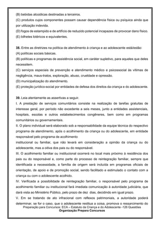Preparação para Concursos: ECA – Estatuto da Criança e do Adolescente -126 Questões
Organização Prepara Concursos
(B) bebidas alcoólicas destinadas a terceiros.
(C) produtos cujos componentes possam causar dependência física ou psíquica ainda que
por utilização indevida.
(D) fogos de estampido e de artifício de reduzido potencial incapazes de provocar dano físico.
(E) bilhetes lotéricos e equivalentes.
38. Entre as diretrizes na política de atendimento à criança e ao adolescente está/estão:
(A) políticas sociais básicas.
(B) políticas e programas de assistência social, em caráter supletivo, para aqueles que deles
necessitem.
(C) serviços especiais de prevenção e atendimento médico e psicossocial às vítimas de
negligência, maus-tratos, exploração, abuso, crueldade e opressão.
(D) municipalização do atendimento.
(E) proteção jurídico-social por entidades de defesa dos direitos da criança e do adolescente.
39. Leia atentamente as assertivas a seguir.
I. A prestação de serviços comunitários consiste na realização de tarefas gratuitas de
interesse geral, por período não excedente a seis meses, junto a entidades assistenciais,
hospitais, escolas e outros estabelecimentos congêneres, bem como em programas
comunitários ou governamentais.
II. O plano individual será elaborado sob a responsabilidade da equipe técnica do respectivo
programa de atendimento, após o acolhimento da criança ou do adolescente, em entidade
responsável pelo programa de acolhimento
institucional ou familiar, que não levará em consideração a opinião da criança ou do
adolescente, mas a oitiva dos pais ou do responsável.
III. O acolhimento familiar ou institucional ocorrerá no local mais próximo à residência dos
pais ou do responsável e, como parte do processo de reintegração familiar, sempre que
identificada a necessidade, a família de origem será incluída em programas oficiais de
orientação, de apoio e de promoção social, sendo facilitado e estimulado o contato com a
criança ou com o adolescente acolhido.
IV. Verificada a possibilidade de reintegração familiar, o responsável pelo programa de
acolhimento familiar ou institucional fará imediata comunicação à autoridade judiciária, que
dará vista ao Ministério Público, pelo prazo de dez dias, decidindo em igual prazo.
V. Em se tratando de ato infracional com reflexos patrimoniais, a autoridade poderá
determinar, se for o caso, que o adolescente restitua a coisa, promova o ressarcimento do
 