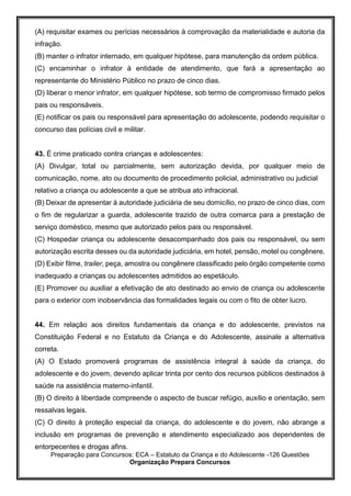 Preparação para Concursos: ECA – Estatuto da Criança e do Adolescente -126 Questões
Organização Prepara Concursos
(A) requisitar exames ou perícias necessários à comprovação da materialidade e autoria da
infração.
(B) manter o infrator internado, em qualquer hipótese, para manutenção da ordem pública.
(C) encaminhar o infrator à entidade de atendimento, que fará a apresentação ao
representante do Ministério Público no prazo de cinco dias.
(D) liberar o menor infrator, em qualquer hipótese, sob termo de compromisso firmado pelos
pais ou responsáveis.
(E) notificar os pais ou responsável para apresentação do adolescente, podendo requisitar o
concurso das polícias civil e militar.
43. É crime praticado contra crianças e adolescentes:
(A) Divulgar, total ou parcialmente, sem autorização devida, por qualquer meio de
comunicação, nome, ato ou documento de procedimento policial, administrativo ou judicial
relativo a criança ou adolescente a que se atribua ato infracional.
(B) Deixar de apresentar à autoridade judiciária de seu domicílio, no prazo de cinco dias, com
o fim de regularizar a guarda, adolescente trazido de outra comarca para a prestação de
serviço doméstico, mesmo que autorizado pelos pais ou responsável.
(C) Hospedar criança ou adolescente desacompanhado dos pais ou responsável, ou sem
autorização escrita desses ou da autoridade judiciária, em hotel, pensão, motel ou congênere.
(D) Exibir filme, trailer, peça, amostra ou congênere classificado pelo órgão competente como
inadequado a crianças ou adolescentes admitidos ao espetáculo.
(E) Promover ou auxiliar a efetivação de ato destinado ao envio de criança ou adolescente
para o exterior com inobservância das formalidades legais ou com o fito de obter lucro.
44. Em relação aos direitos fundamentais da criança e do adolescente, previstos na
Constituição Federal e no Estatuto da Criança e do Adolescente, assinale a alternativa
correta.
(A) O Estado promoverá programas de assistência integral à saúde da criança, do
adolescente e do jovem, devendo aplicar trinta por cento dos recursos públicos destinados à
saúde na assistência materno-infantil.
(B) O direito à liberdade compreende o aspecto de buscar refúgio, auxílio e orientação, sem
ressalvas legais.
(C) O direito à proteção especial da criança, do adolescente e do jovem, não abrange a
inclusão em programas de prevenção e atendimento especializado aos dependentes de
entorpecentes e drogas afins.
 