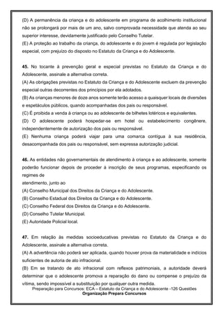 Preparação para Concursos: ECA – Estatuto da Criança e do Adolescente -126 Questões
Organização Prepara Concursos
(D) A permanência da criança e do adolescente em programa de acolhimento institucional
não se prolongará por mais de um ano, salvo comprovada necessidade que atenda ao seu
superior interesse, devidamente justificado pelo Conselho Tutelar.
(E) A proteção ao trabalho da criança, do adolescente e do jovem é regulada por legislação
especial, com prejuízo do disposto no Estatuto da Criança e do Adolescente.
45. No tocante à prevenção geral e especial previstas no Estatuto da Criança e do
Adolescente, assinale a alternativa correta.
(A) As obrigações previstas no Estatuto da Criança e do Adolescente excluem da prevenção
especial outras decorrentes dos princípios por ela adotados.
(B) As crianças menores de doze anos somente terão acesso a quaisquer locais de diversões
e espetáculos públicos, quando acompanhadas dos pais ou responsável.
(C) É proibida a venda à criança ou ao adolescente de bilhetes lotéricos e equivalentes.
(D) O adolescente poderá hospedar-se em hotel ou estabelecimento congênere,
independentemente de autorização dos pais ou responsável.
(E) Nenhuma criança poderá viajar para uma comarca contígua à sua residência,
desacompanhada dos pais ou responsável, sem expressa autorização judicial.
46. As entidades não governamentais de atendimento à criança e ao adolescente, somente
poderão funcionar depois de proceder à inscrição de seus programas, especificando os
regimes de
atendimento, junto ao
(A) Conselho Municipal dos Direitos da Criança e do Adolescente.
(B) Conselho Estadual dos Direitos da Criança e do Adolescente.
(C) Conselho Federal dos Direitos da Criança e do Adolescente.
(D) Conselho Tutelar Municipal.
(E) Autoridade Policial local.
47. Em relação às medidas socioeducativas previstas no Estatuto da Criança e do
Adolescente, assinale a alternativa correta.
(A) A advertência não poderá ser aplicada, quando houver prova da materialidade e indícios
suficientes de autoria de ato infracional.
(B) Em se tratando de ato infracional com reflexos patrimoniais, a autoridade deverá
determinar que o adolescente promova a reparação do dano ou compense o prejuízo da
vítima, sendo impossível a substituição por qualquer outra medida.
 
