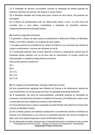 Preparação para Concursos: ECA – Estatuto da Criança e do Adolescente -126 Questões
Organização Prepara Concursos
(C) A prestação de serviços comunitários consiste na realização de tarefas gratuitas de
interesse individual, por período não superior a quatro meses.
(D) A liberdade assistida será fixada pelo prazo máximo de seis meses, não podendo ser
prorrogada.
(E) O regime de semiliberdade pode ser determinado desde o início, ou como forma de
transição para o meio aberto, possibilitada a realização de atividades externas,
independentemente de autorização judicial.
48. Analise as seguintes afirmativas.
I. É garantido o acesso de toda criança ou adolescente à Defensoria Pública, ao Ministério
Público e ao Poder Judiciário, por qualquer de seus órgãos.
II. As ações judiciais da competência da Justiça da Infância e da Juventude são isentas de
custas e emolumentos, inclusive nas hipóteses de má-fé.
III. A autoridade judiciária dará curador especial à criança ou adolescente, sempre que os
interesses destes colidirem com os de seus pais ou responsável, ou quando carecer de
representação ou assistência legal ainda que eventual.
Está correto apenas o contido em
(A) I.
(B) II.
(C) I e II.
(D) I e III.
(E) II e III.
49. Em relação aos procedimentos, assinale a alternativa correta.
(A) Aos procedimentos regulados pelo Estatuto da Criança e do Adolescente, aplicam-se
concorrentemente, as normas gerais previstas na legislação processual pertinente.
(B) É assegurada, sob pena de responsabilidade, prioridade absoluta na tramitação de
processos e procedimentos previstos no Estatuto da Criança e do Adolescente, assim como
na execução dos atos e diligências judiciais a eles referentes.
(C) O procedimento para a perda e suspensão do poder familiar não poderá ser iniciado pelo
membro do Ministério Público.
(D) Se a medida judicial a ser adotada corresponder a procedimento previsto no Estatuto da
Criança e do Adolescente ou em outra lei, a autoridade judiciária não deverá investigar os
fatos, bem como poderá dispensar a oitiva do Ministério Público.
(E) Na destituição da tutela, observar-se-á o procedimento para a remoção do tutor previsto
 