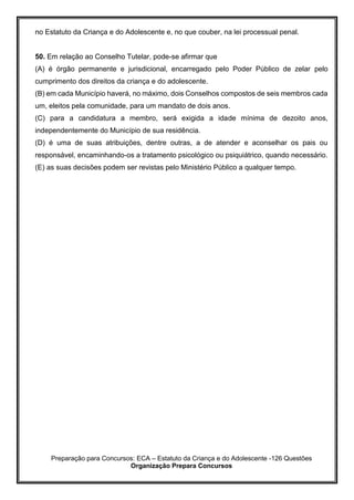 Preparação para Concursos: ECA – Estatuto da Criança e do Adolescente -126 Questões
Organização Prepara Concursos
no Estatuto da Criança e do Adolescente e, no que couber, na lei processual penal.
50. Em relação ao Conselho Tutelar, pode-se afirmar que
(A) é órgão permanente e jurisdicional, encarregado pelo Poder Público de zelar pelo
cumprimento dos direitos da criança e do adolescente.
(B) em cada Município haverá, no máximo, dois Conselhos compostos de seis membros cada
um, eleitos pela comunidade, para um mandato de dois anos.
(C) para a candidatura a membro, será exigida a idade mínima de dezoito anos,
independentemente do Município de sua residência.
(D) é uma de suas atribuições, dentre outras, a de atender e aconselhar os pais ou
responsável, encaminhando-os a tratamento psicológico ou psiquiátrico, quando necessário.
(E) as suas decisões podem ser revistas pelo Ministério Público a qualquer tempo.
 